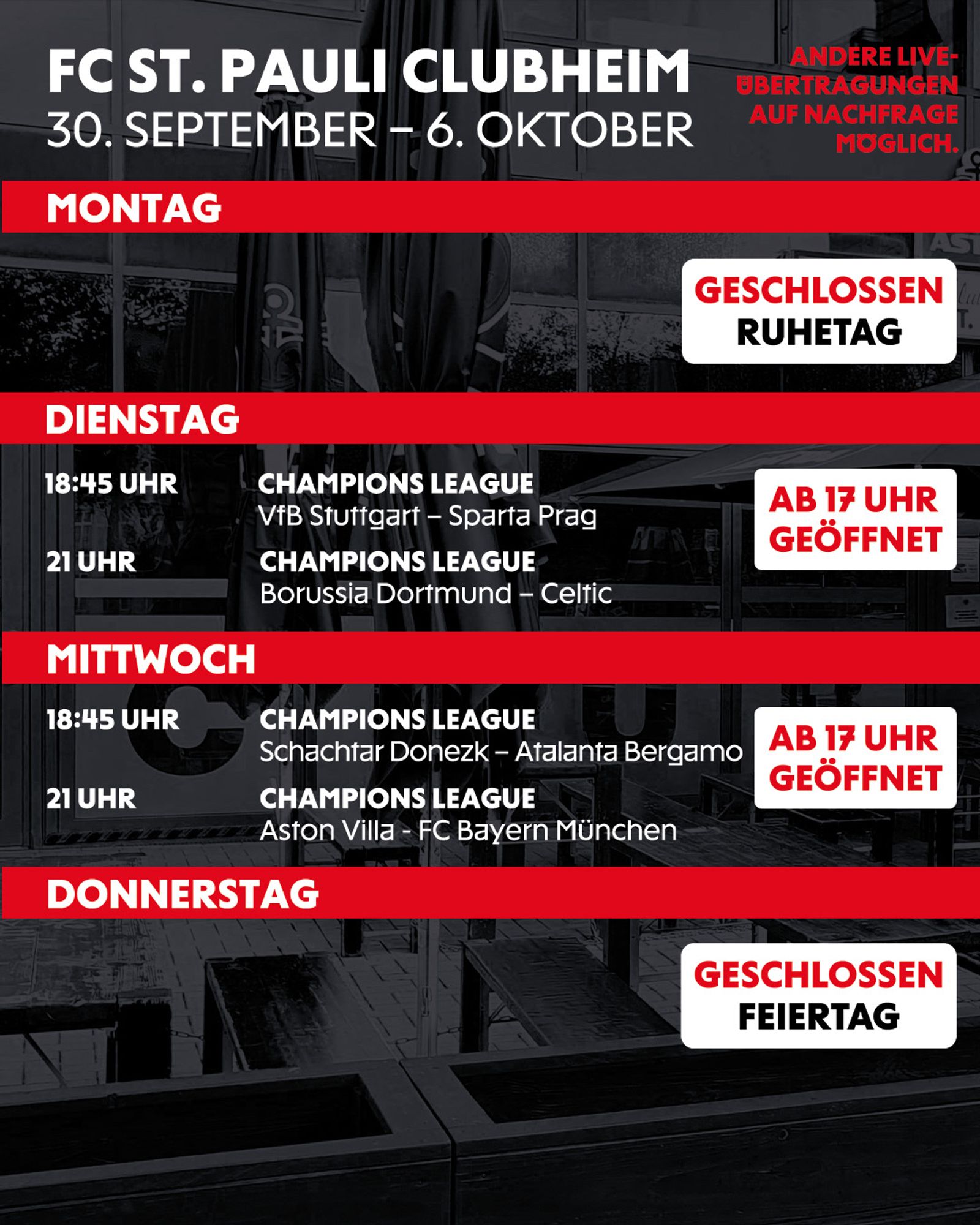 (Montag bis Donnerstag - FC St. Pauli Clubheim: 30. September - 6. Oktober)

Montag: Geschlossen, Ruhetag.
Dienstag: Ab 17 Uhr geöffnet.
18:45 Uhr: Champions League - VfB Stuttgart gegen Sparta Prag.
21:00 Uhr: Champions League - Borussia Dortmund gegen Celtic.
Mittwoch: Ab 17 Uhr geöffnet.
18:45 Uhr: Champions League - Schachtar Donezk gegen Atalanta Bergamo.
21:00 Uhr: Champions League - Aston Villa gegen FC Bayern München.
Donnerstag: Geschlossen, Feiertag.