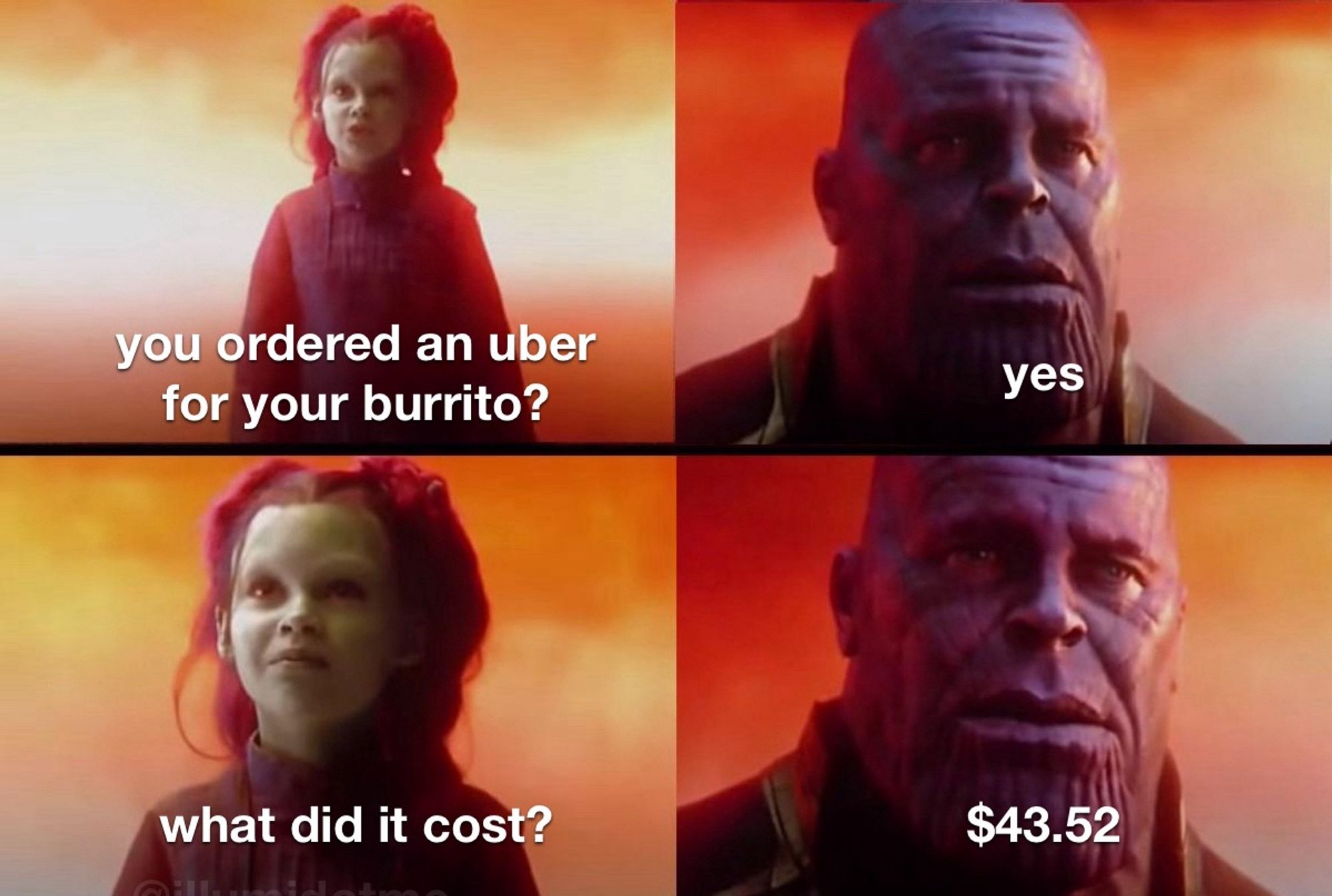 child gamora: you ordered an uber for your burrito?
thanos: yes
g: what did it cost?
t: $43.52