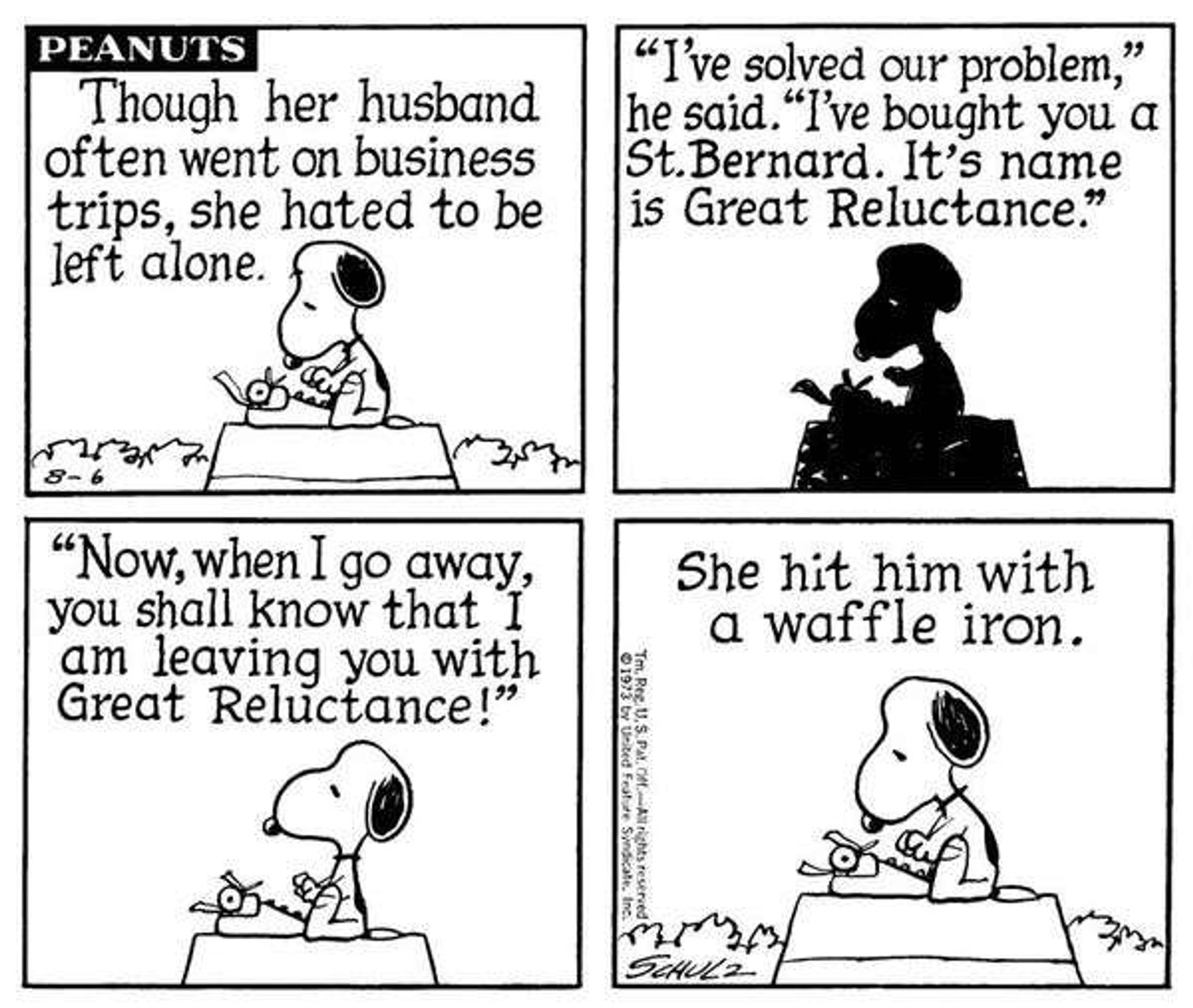 Peanuts carton - Snoopy the dog is typing a story

"Though her husband often went on business trips, she hated to be left alone.

"'I've solved your problem,' he said. 'I've bought you a St Bernard. It's name is Great Reluctance.'

"'Now, when I go away, you shall know that I am leaving you with Great Reluctance!'

"She hit him with a waffle iron."