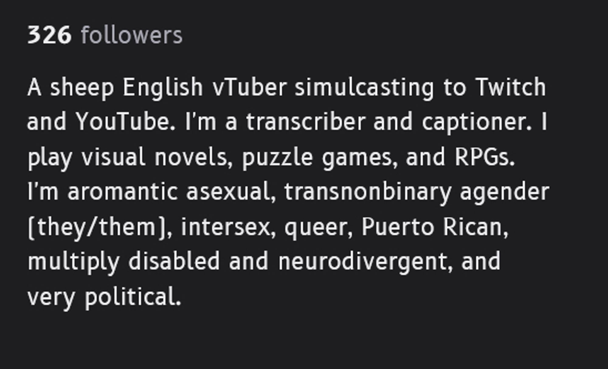 326 followers

A sheep English vTuber simulcasting to Twitch and YouTube. I'm a transcriber and captioner. I play visual novels, puzzle games, and RPGs. I'm aromantic asexual, transnonbinary agender (they/them), intersex, queer, Puerto Rican, multiply disabled and neurodivergent, and very political.