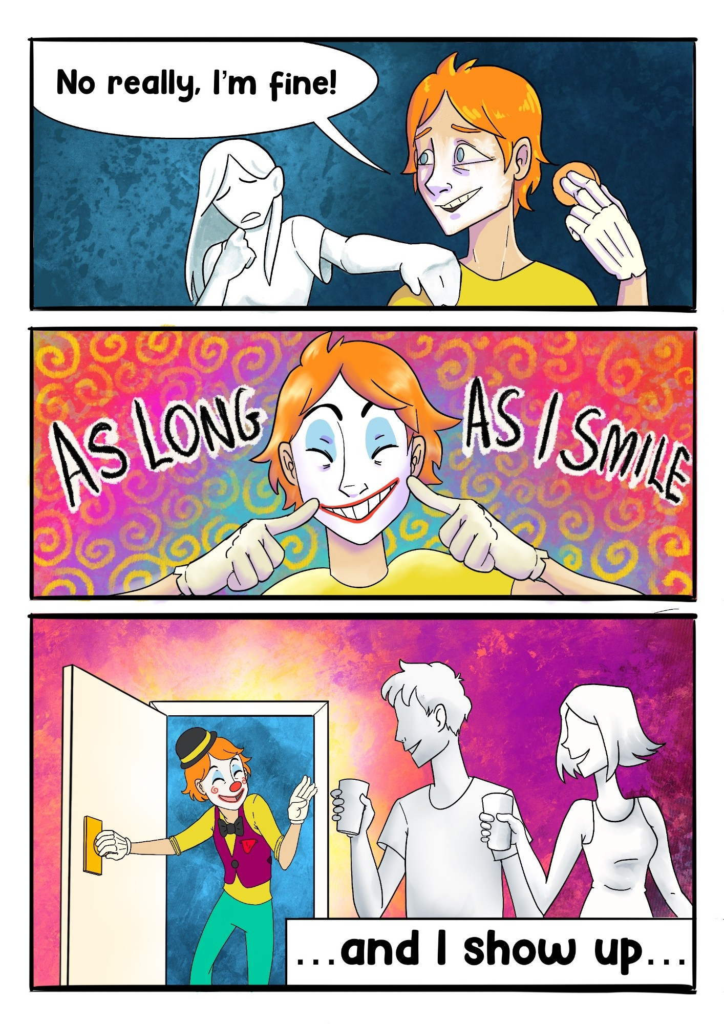 Page 1

Panel 1: A concerned ghostly white woman places her hand on a man's shoulder as he's applying white face paint. They both stand in a dreary blue void.

Man: No really, I'm fine!

Panel 2: The man has some clown makeup on and points to his face as he grins. The background is a festive multi coloured backdrop with swirly patterns.

Man: As long as I smile

Panel 3: The man enters a bright purplish room, wearing his full clown costume. Two ghostly white figures stand with party drinks and throw welcoming smiles at him. The man returns the smile and waves.

Man: ...and I show up...