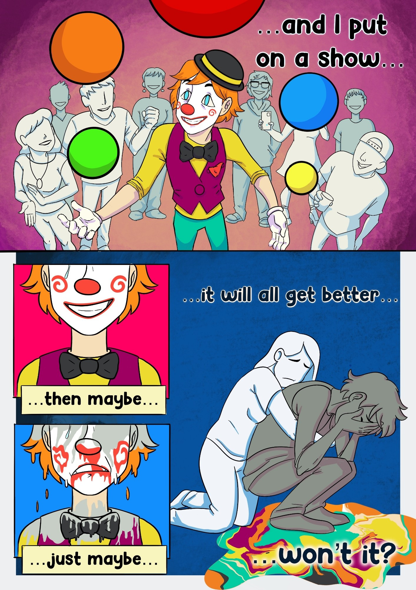 Page 2

Panel 1: The clown man is juggling balls in the same purplish room with a crowd of ghostly white party goers all enjoying the show. The clown man is smiling as he performs for the crowd.

Man: ...an I put on a show...

Panel 2: Close up of the clown man from below the eyes down to his shoulders. He is grinning and stands against a bright pink background. A single tear rolls down his cheek.

Man: ...then maybe...

Panel 3: Same composition as Panel 3, but the background is now blue and the man's grin has morphed into a sad face. All of the colour from his body is dripping like melted ice cream as his happy facade fades.

Man: ...just maybe...

Panel 4:  We return to the dreary blue void from the first page of the comic. The clown manscolour has completely dripped off of him into a puddle on the floor. The man is crouched down and sobbing with his hands in his face as the woman he was with hugs him from behind.

Man: ...it will all get better...won't it?

End of comic