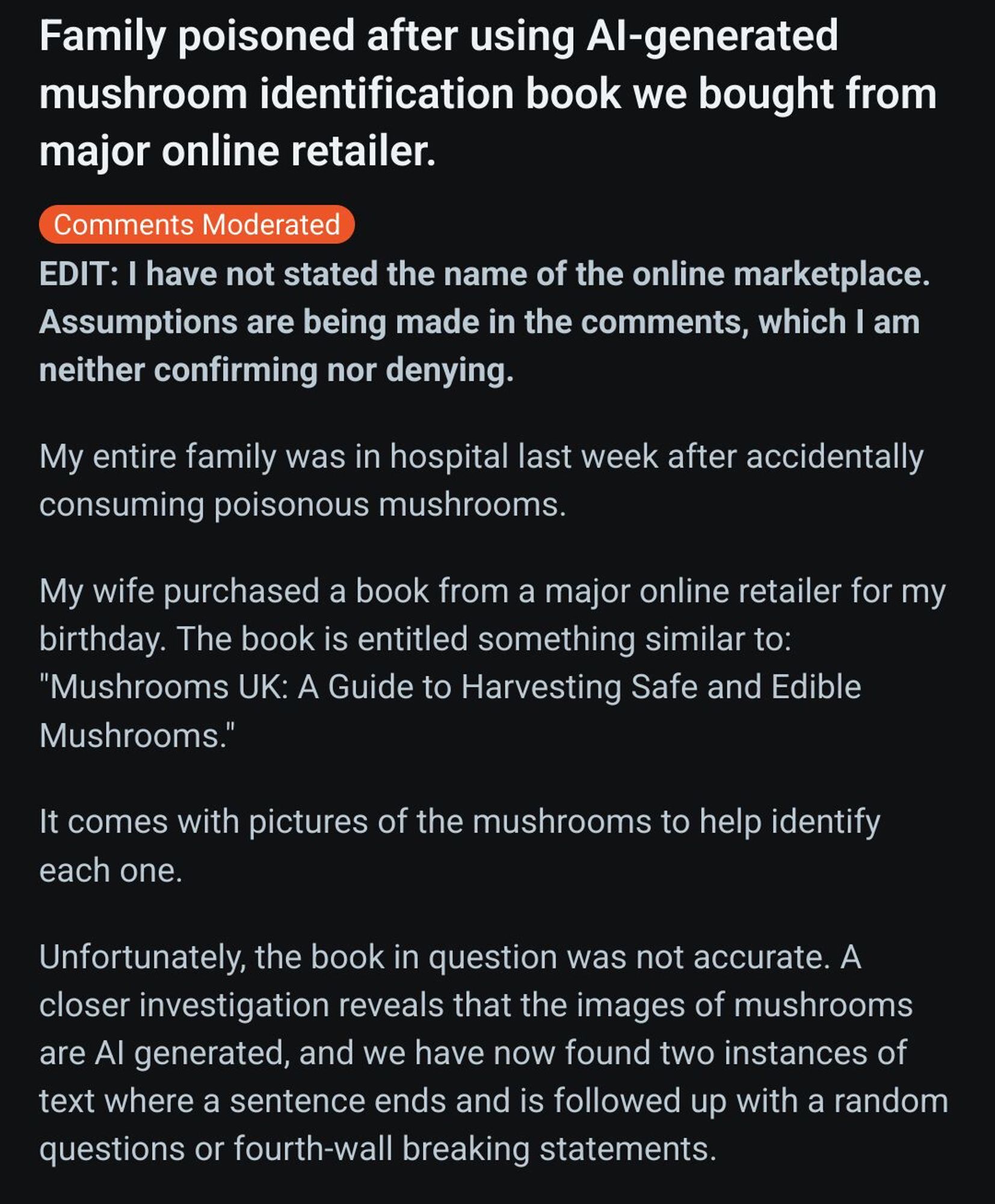 Screenshot of a reddit post (1/2)
Title: Family poisoned after using AI-generated mushroom identification book we bought from major online retailer. 

Text reads: My entire family was in hospital last week after accidentally consuming poisonous mushrooms.

My wife purchased a book from a major online retailer for my birthday. The book is entitled something similar to: "Mushrooms UK: A Guide to Harvesting Safe and Edible Mushrooms."

It comes with pictures of the mushrooms to help identify each one.

Unfortunately, the book in question was not accurate. A closer investigation reveals that the images of mushrooms are AI generated, and we have now found two instances of text where a sentence ends and is followed up with a random questions or fourth-wall breaking statements.