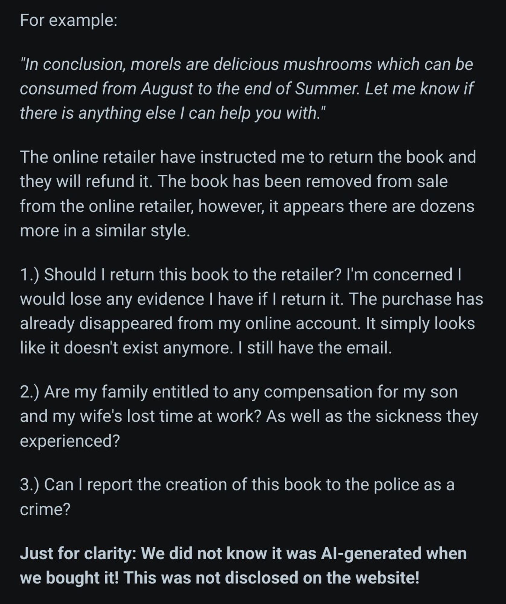 Screenshot 2/2 of reddit post.
text continues:
 For example:

"In conclusion, morels are delicious mushrooms which can be consumed from August to the end of Summer. Let me know if there is anything else I can help you with."

The online retailer have instructed me to return the book and they will refund it. The book has been removed from sale from the online retailer, however, it appears there are dozens more in a similar style.

1.) Should I return this book to the retailer? I'm concerned I would lose any evidence I have if I return it. The purchase has already disappeared from my online account. It simply looks like it doesn't exist anymore. I still have the email.

2.) Are my family entitled to any compensation for my son and my wife's lost time at work? As well as the sickness they experienced?

3.) Can I report the creation of this book to the police as a crime?

Just for clarity: We did not know it was AI-generated when we bought it! This was not disclosed on the website!