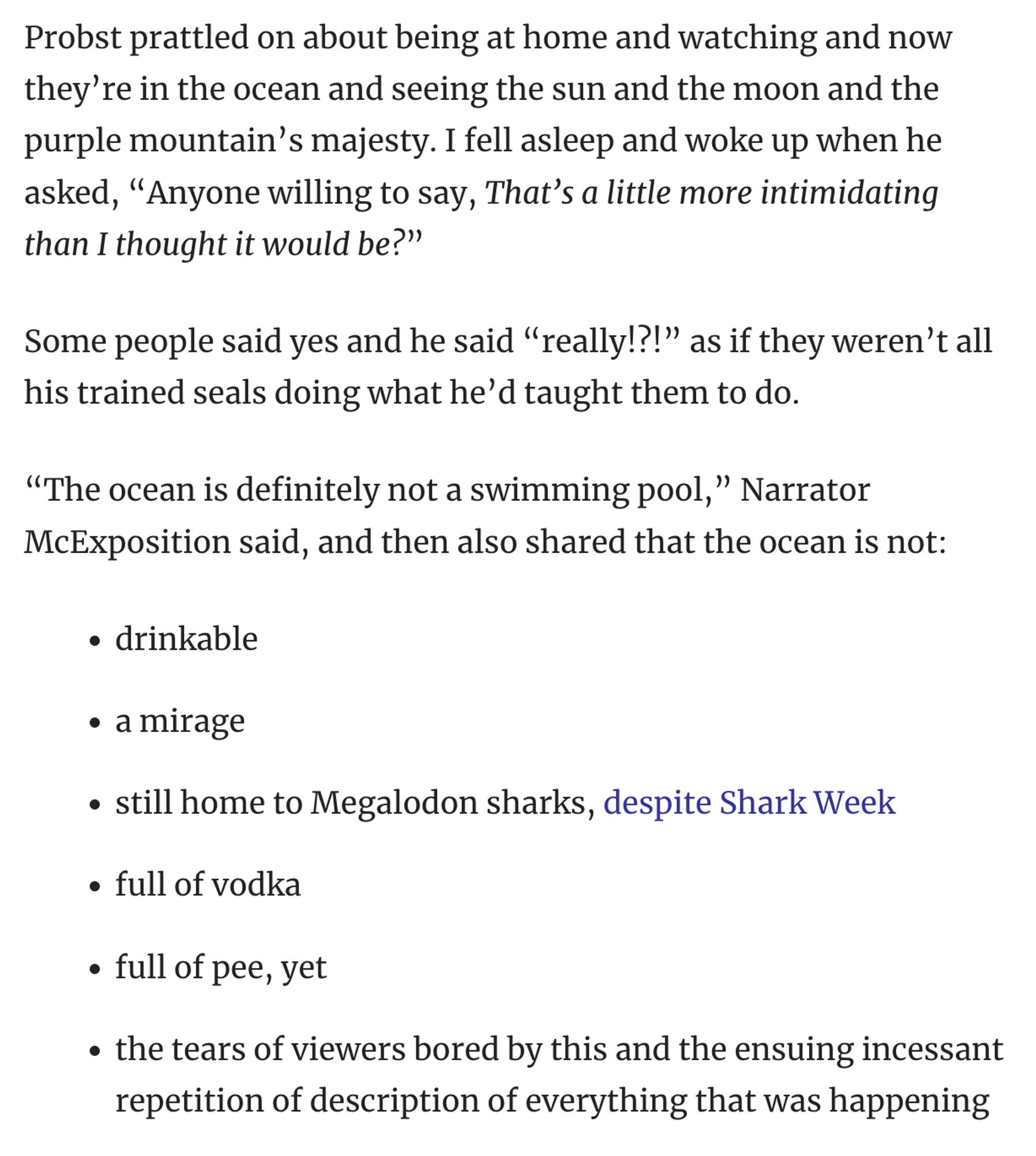 Probst prattled on about being at home and watching and now they're in the ocean and seeing the sun and the moon and the purple mountain's majesty. I fell asleep and woke up when he asked, "Anyone willing to say, That's a little more intimidating than I thought it would be?"
Some people said yes and he said "really!?!" as if they weren't all his trained seals doing what he'd taught them to do.
"The ocean is definitely not a swimming pool," Narrator McExposition said, and then also shared that the ocean is not:
• drinkable
• a mirage
• still home to Megalodon sharks, despite Shark Week
• full of vodka
• full of pee, yet
• the tears of viewers bored by this and the ensuing incessant repetition of description of everything that was happening