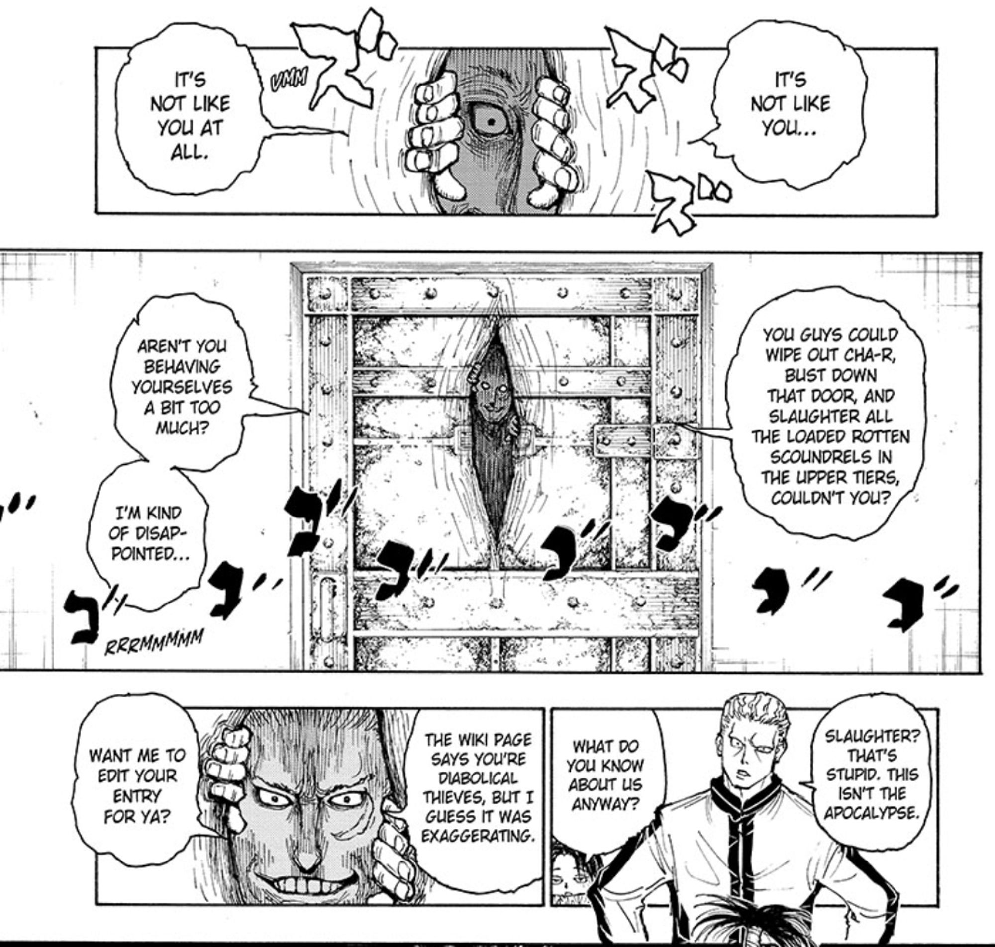 Page 19 of chapter 13 of Hunter x Hunter.

Someone pries apart a barred door to peer in on the phantom troupe.
Intruder: It's not like you... It's not like you at all.
Intruder: You guys could wipe out cha-r, bust down that door, and slaughter all the loaded rotten scoundrels in the upper tiers, couldn't you? aren't you behaving yourselves a bit too much? i'm kind of disappointed.
phinks: slaughter? that's stupid. this isn't the apocalypse.
feitan: what do you know about us, anyway?
intruder: the wiki page says you're diabolical thieves, but i guess it was exaggerating. want me to edit your entry for ya?