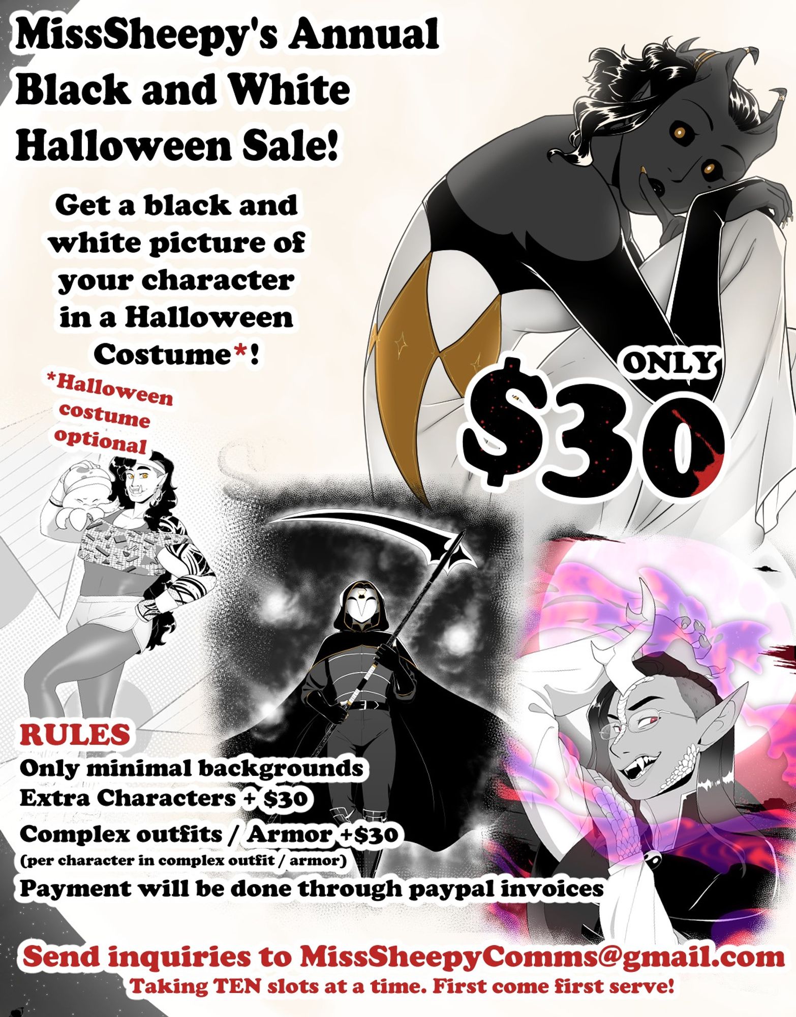 MissSheepy's Annual Black and White Halloween Sale!
Get a black and whtie picture of your character in a Halloween Costume*!
* Halloween Costume optional
ONLY $30
RULES
Only minimal backgrounds
Extra characters are an extra $30
Complex outfits or Armor are an extra $30 per character in a complex outfit or armor
Payment will be done through paypal invoices

Send inquiries to MissSheepyComms@Gmail.com
Taking TEN slots at a time. First come first serve!