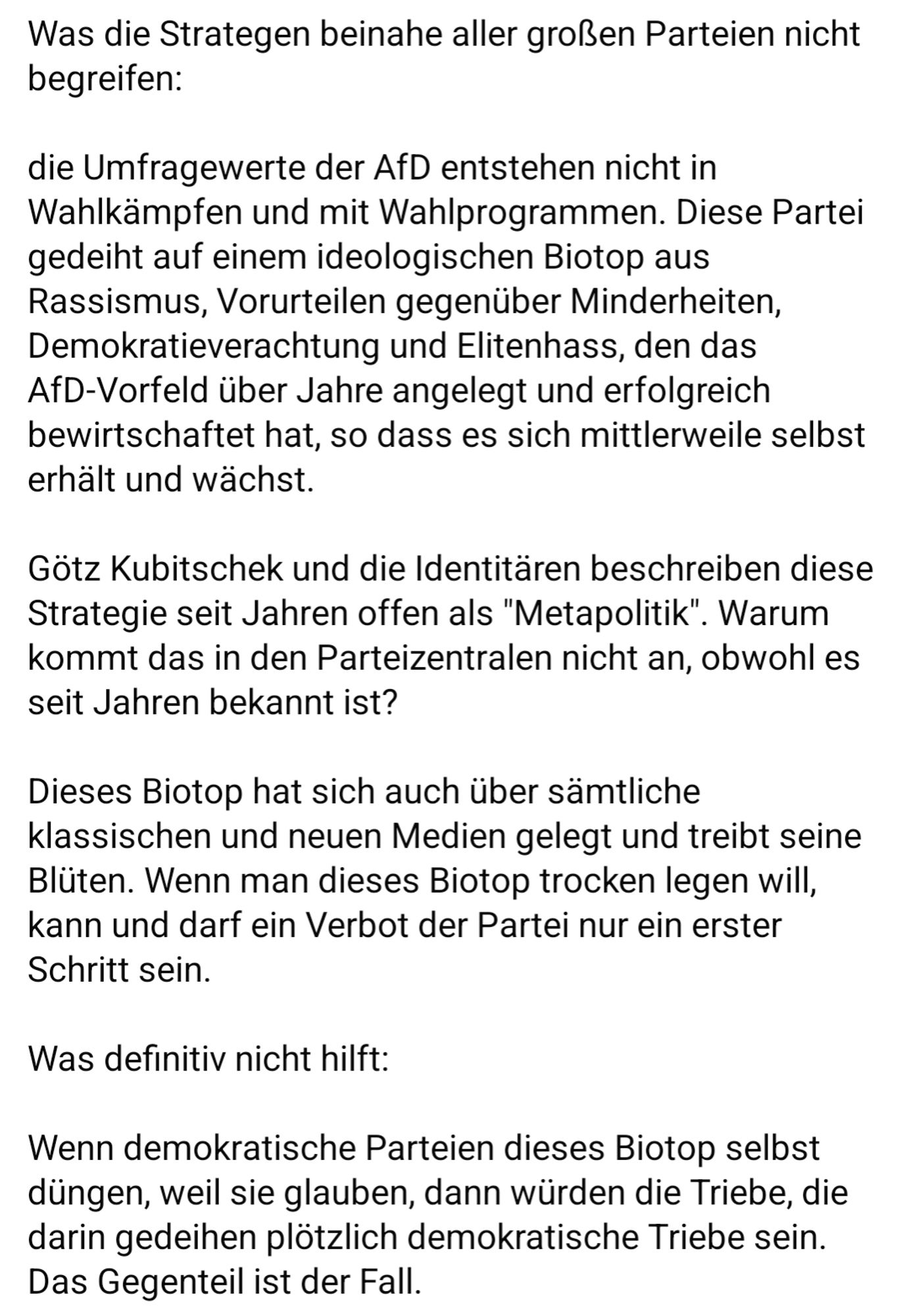 Was die Strategen beinahe aller großen Parteien nicht begreifen:

die Umfragewerte der AfD entstehen nicht in Wahlkämpfen und mit Wahlprogrammen. Diese Partei gedeiht auf einem ideologischen Biotop aus Rassismus, Vorurteilen gegenüber Minderheiten, Demokratieverachtung und Elitenhass, den das AfD-Vorfeld über Jahre angelegt und erfolgreich bewirtschaftet hat, so dass es sich mittlerweile selbst erhält und wächst. 

Götz Kubitschek und die Identitären beschreiben diese Strategie seit Jahren offen als "Metapolitik". Warum kommt das in den Parteizentralen nicht an, obwohl es seit Jahren bekannt ist?

Dieses Biotop hat sich auch über sämtliche klassischen und neuen Medien gelegt und treibt seine Blüten. Wenn man dieses Biotop trocken legen will, kann und darf ein Verbot der Partei nur ein erster Schritt sein.

Was definitiv nicht hilft:

Wenn demokratische Parteien dieses Biotop selbst düngen, weil sie glauben, dann würden die Triebe, die darin gedeihen plötzlich demokratische Triebe sein.