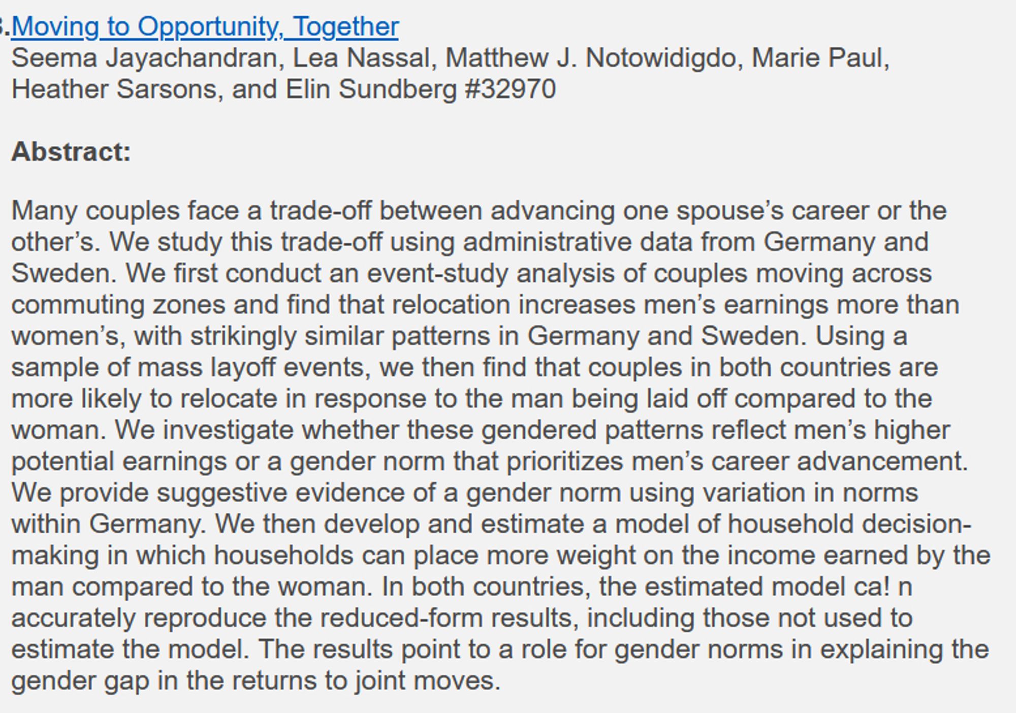 Moving to Opportunity, Together

Many couples face a trade-off between advancing one spouse’s career or the other’s. We study this trade-off using administrative data from Germany and Sweden. We first conduct an event-study analysis of couples moving across commuting zones and find that relocation increases men’s earnings more than women’s, with strikingly similar patterns in Germany and Sweden. Using a sample of mass layoff events, we then find that couples in both countries are more likely to relocate in response to the man being laid off compared to the woman. We investigate whether these gendered patterns reflect men’s higher potential earnings or a gender norm that prioritizes men’s career advancement. We provide suggestive evidence of a gender norm using variation in norms within Germany. We then develop and estimate a model of household decision-making in which households can place more weight on the income earned by the man compared to the woman.