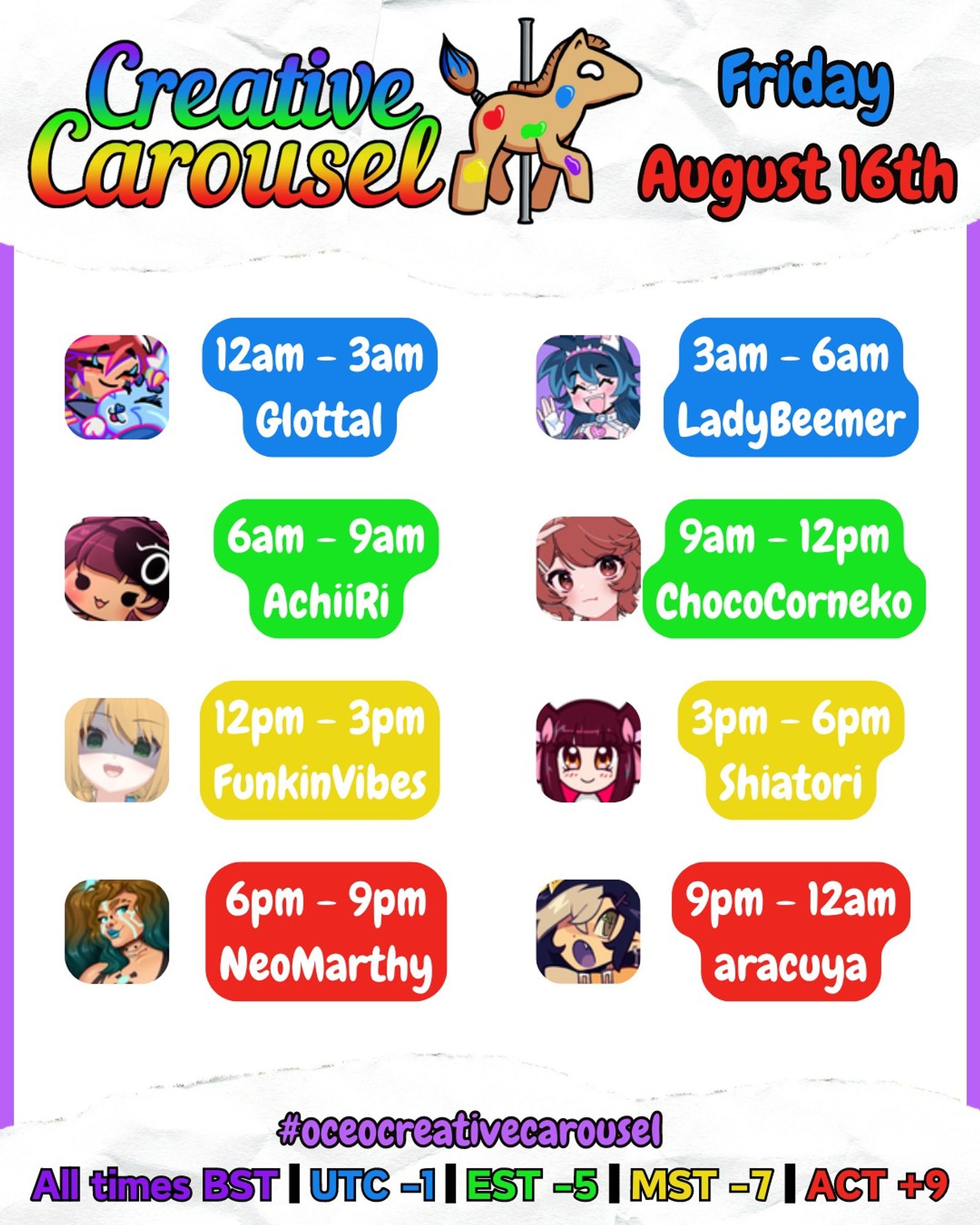 Creative Carousel, Friday August 16th!
00:00 - 03:00: glottal
03:00 - 06:00: ladybeemer
06:00 - 09:00: achiiri
09:00 - 12:00: chococorneko
12:00 - 15:00: funkinvibes
15:00 - 18:00: shiatori
18:00 - 21:00: neomarthy
21:00 - 00:00: aracuya
All times BST!