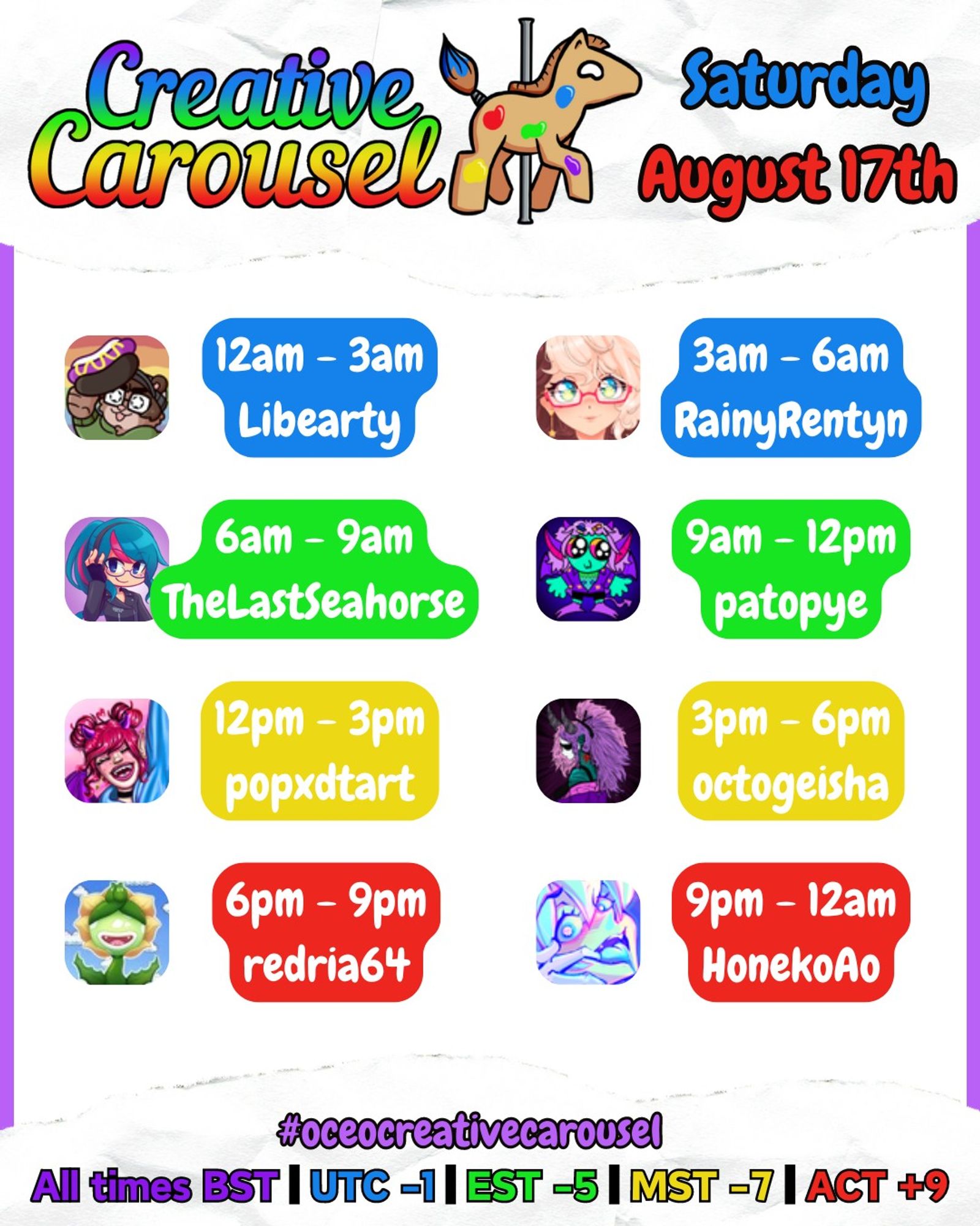 Creative Carousel, Saturday August 17th!
00:00 - 03:00: libearty
03:00 - 06:00: rainyrentyn
06:00 - 09:00: TheLastSeahorse
09:00 - 12:00: patopye
12:00 - 15:00: popxdtart
15:00 - 18:00: octogeisha
18:00 - 21:00: Redria64
21:00 - 00:00: HonekoAo
All times BST!