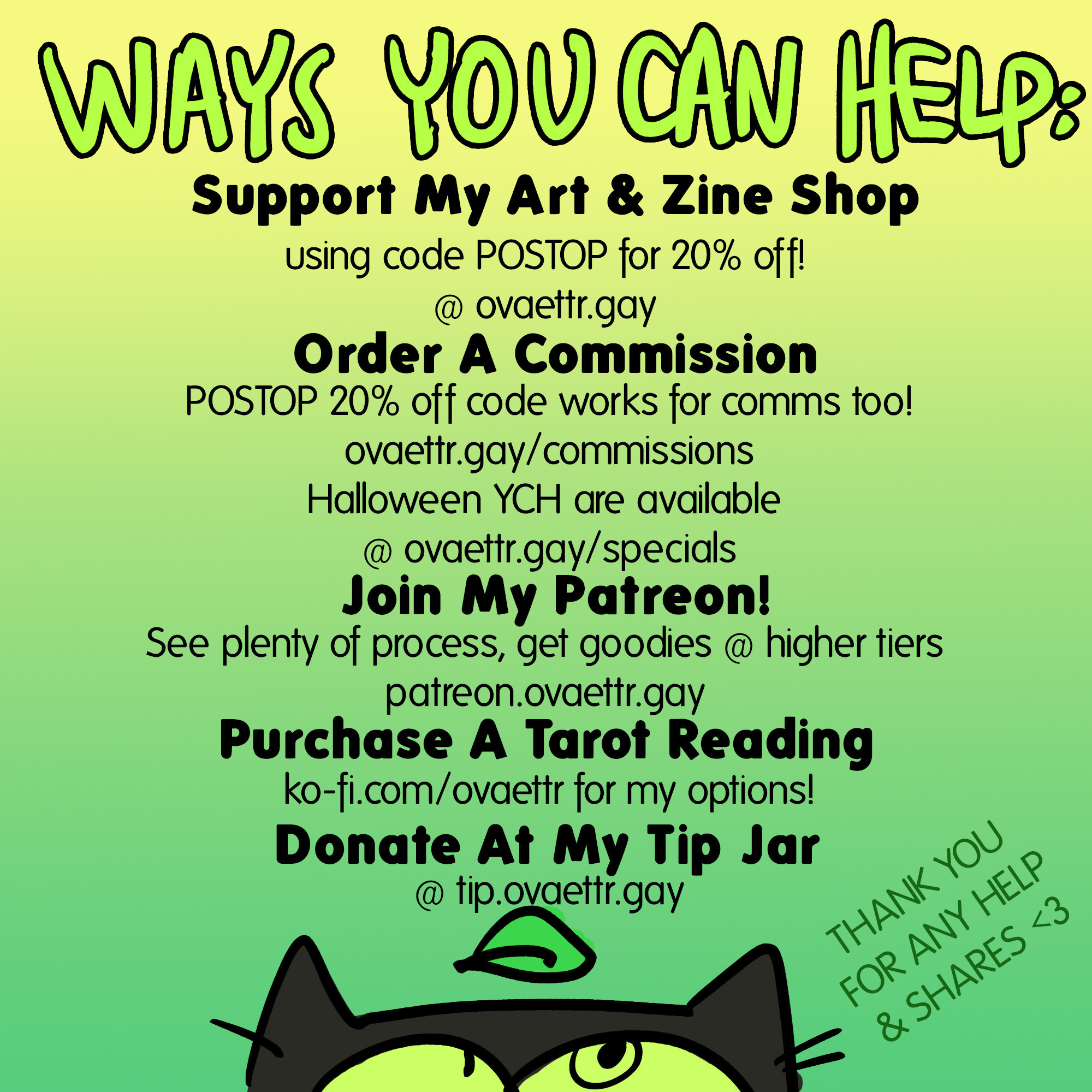 Ways You Can Help:

Support My Art & Zine Shop
using code POSTOP for 20% off!
 @ ovaettr.gay

Order A Commission
POSTOP 20% off code works for comms too!
ovaettr.gay/commissions
Halloween YCH are available
@ ovaettr.gay/specials

Join My Patreon!
See plenty of process, get goodies @ higher tiers
patreon.ovaettr.gay


Purchase A Tarot Reading
ko-fi.com/ovaettr for my options!

Donate At My Tip Jar
@ tip.ovaettr.gay

THANK YOU FOR ANY HELP OR SHARES <3