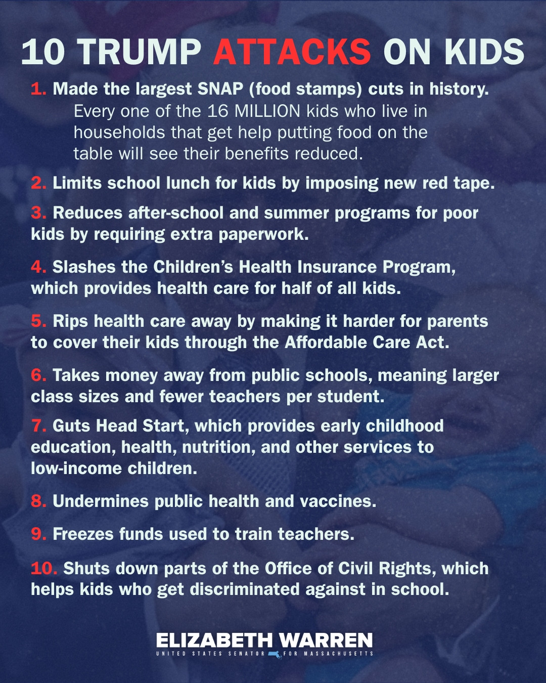 Graphic with the text: 10 TRUMP ATTACKS ON KIDS
1. Made the largest SNAP (food stamps) cuts in history.
2. Limits school lunch for kids by imposing new red tape.
3. Reduces after-school and summer programs for poor kids by requiring extra paperwork.
4. Slashes the Children’s Health Insurance Program, which provides health care for half of all kids.
5. Rips health care away by making it harder for parents to cover their kids through the Affordable Care Act.
6. Takes money away from public schools, meaning larger class sizes and fewer teachers per student.
7. Guts Head Start, which provides early childhood education, health, nutrition, and other services to
low-income children.
8. Undermines public health and vaccines.
9. Freezes funds used to train teachers.
10. Shuts down parts of the Office of Civil Rights, which helps kids who get discriminated against in school.

