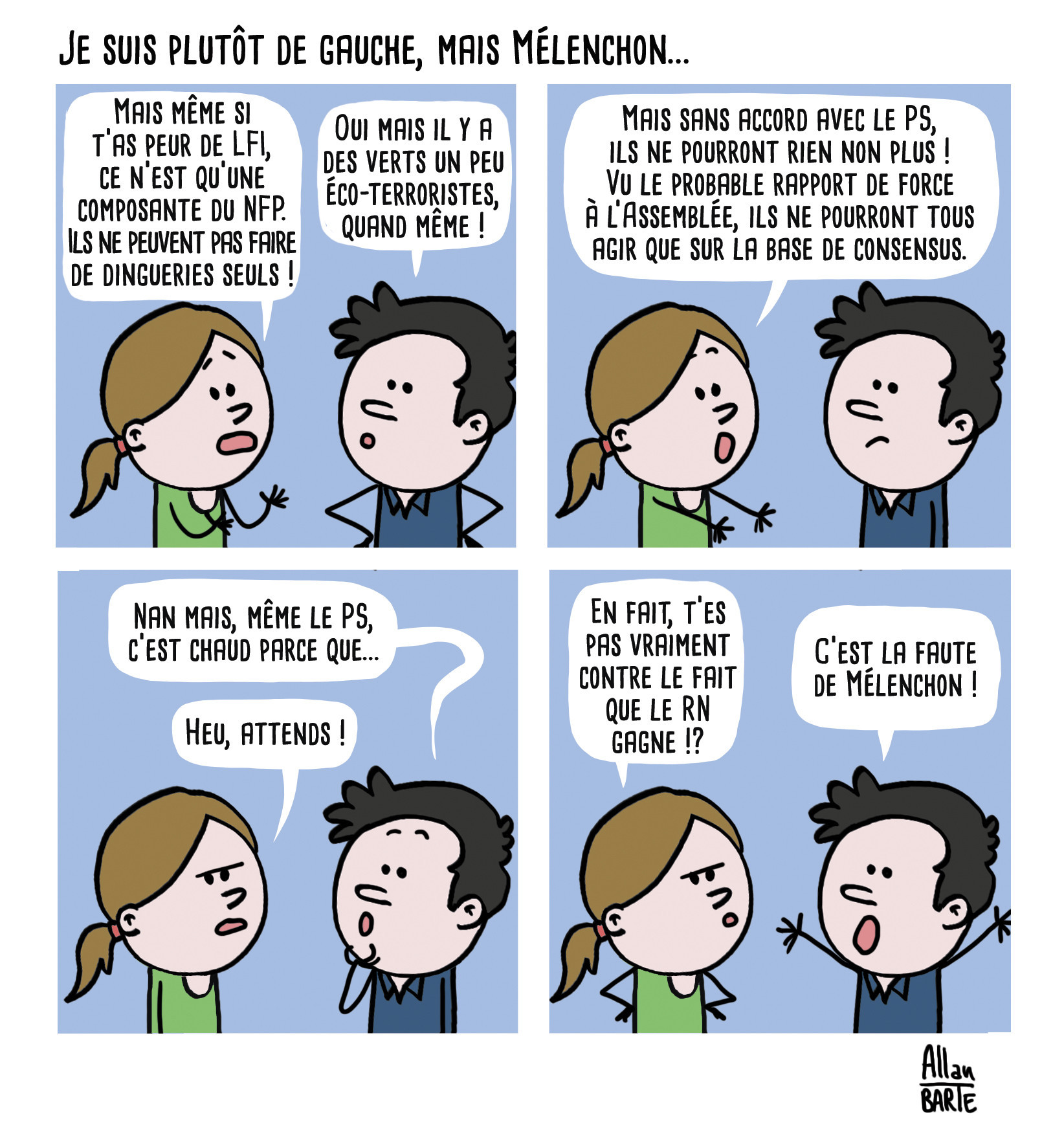 BD en 4 cases où une femme parle avec un homme
Titre : Je suis plutôt de gauche, mais Mélenchon...

Case 1
La femme, tentant de le convaincre :
- Mais même si t’as peur de LFI, ce n’est qu’une composante du NFP. Ils ne peuvent pas faire de dingueries seuls !
L'homme semblant toujours inquiet :
- Oui mais il y a des verts un peu éco-terroristes, quand même !

Case 2
La femme continue son raisonnement :
- Mais sans accord avec le PS, ils ne pourront rien non plus ! Vu le probable rapport de force à l’Assemblée, ils ne pourront tous agir que sur la base de consensus.

Case 3
L'homme tentant d'argumenter :
- Nan mais, même le PS, c’est chaud parce que... 
La femme l'interrompt
- Heu, attends !

Case 4
La femme, comprenant :
- En fait, t’es pas vraiment contre le fait que le RN gagne !?
L'homme, les bras en l'air :
- C’est la faute de Mélenchon !