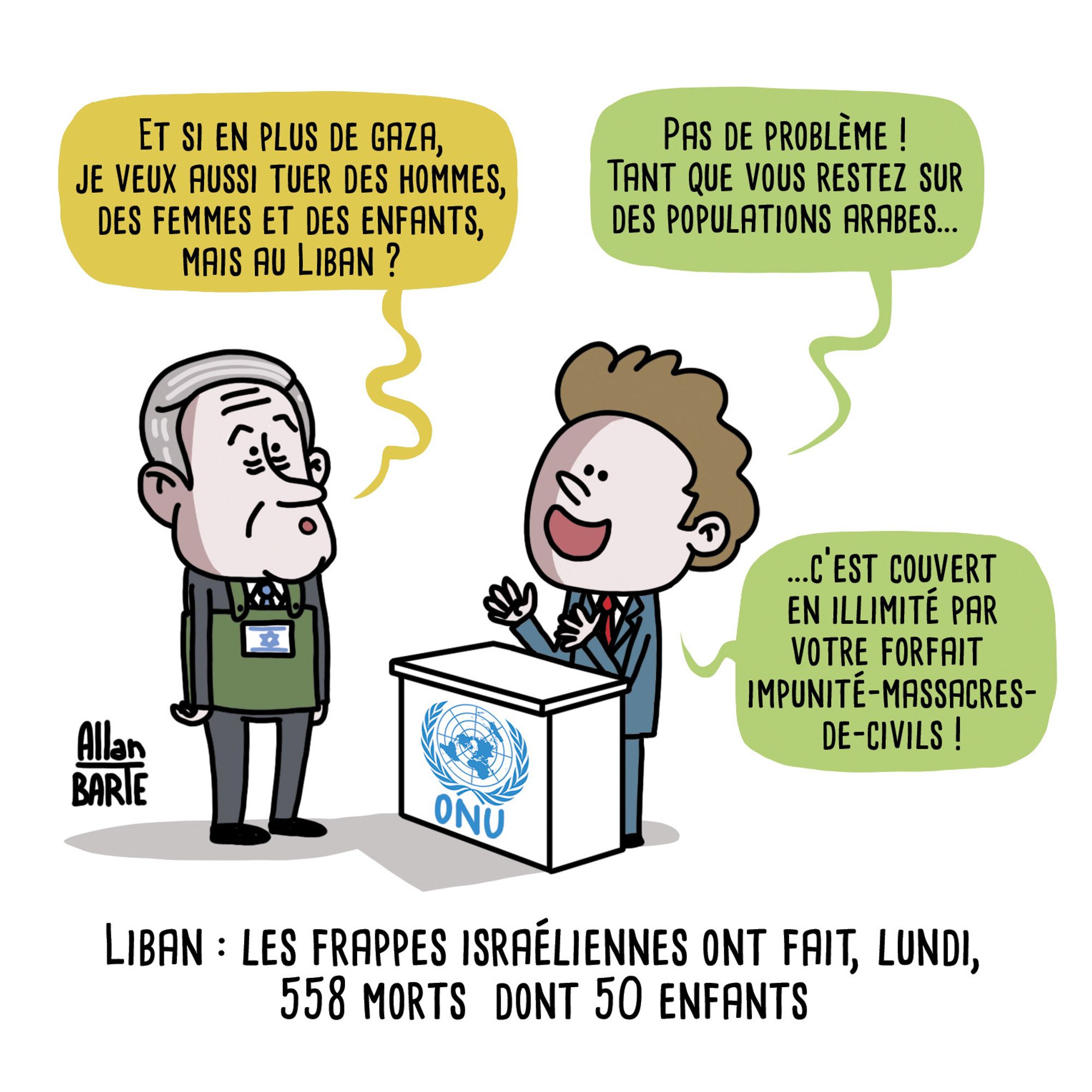 Benjamin Netanyahu, au guichet de l'ONU
- Et si en plus de gaza, je veux aussi tuer des hommes, des femmes et des enfants, mais au Liban ?

L'employé de l'ONU, tout souriant, derrière son comptoir :
- Pas de problème ! Tant que vous restez sur des populations arabes...
- ...c’est couvert en illimité par votre forfait-impunité-massacres- de-civils !

Titre : Liban : les frappes israéliennes ont fait 558 morts  dont 50 enfants