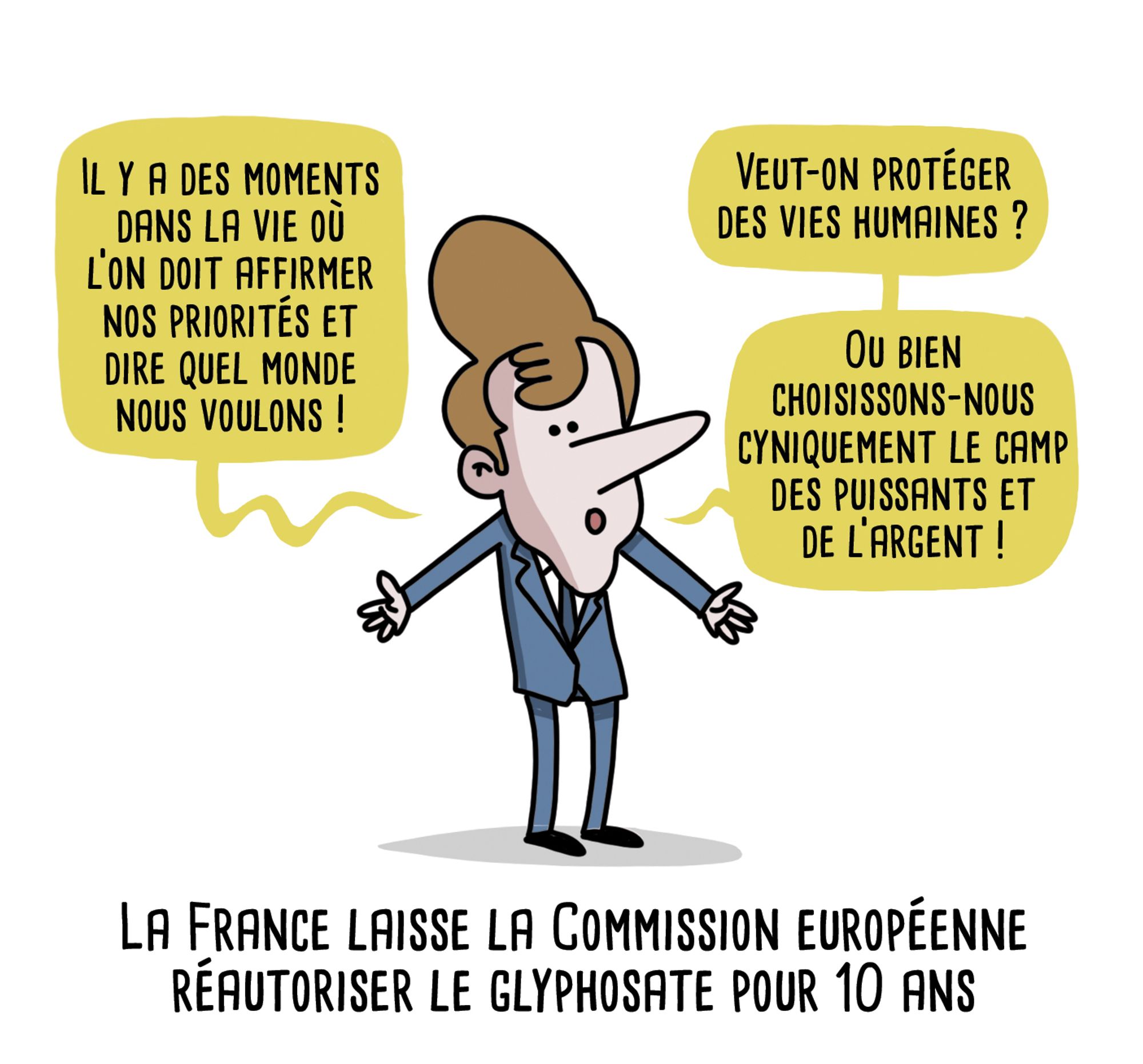 Dessin d'actualité

Macron, solennel :- Il y a des moments dans la vie où l’on doit affirmer nos priorités et dire quel monde nous voulons !- Veut-on protéger des vies humaines ? Ou bien choisissons-nous cyniquement le camp des puissants et de l’argent !
Titre sous le dessin : La France laisse la Commission européenne
réautoriser le glyphosate pour 10 ans