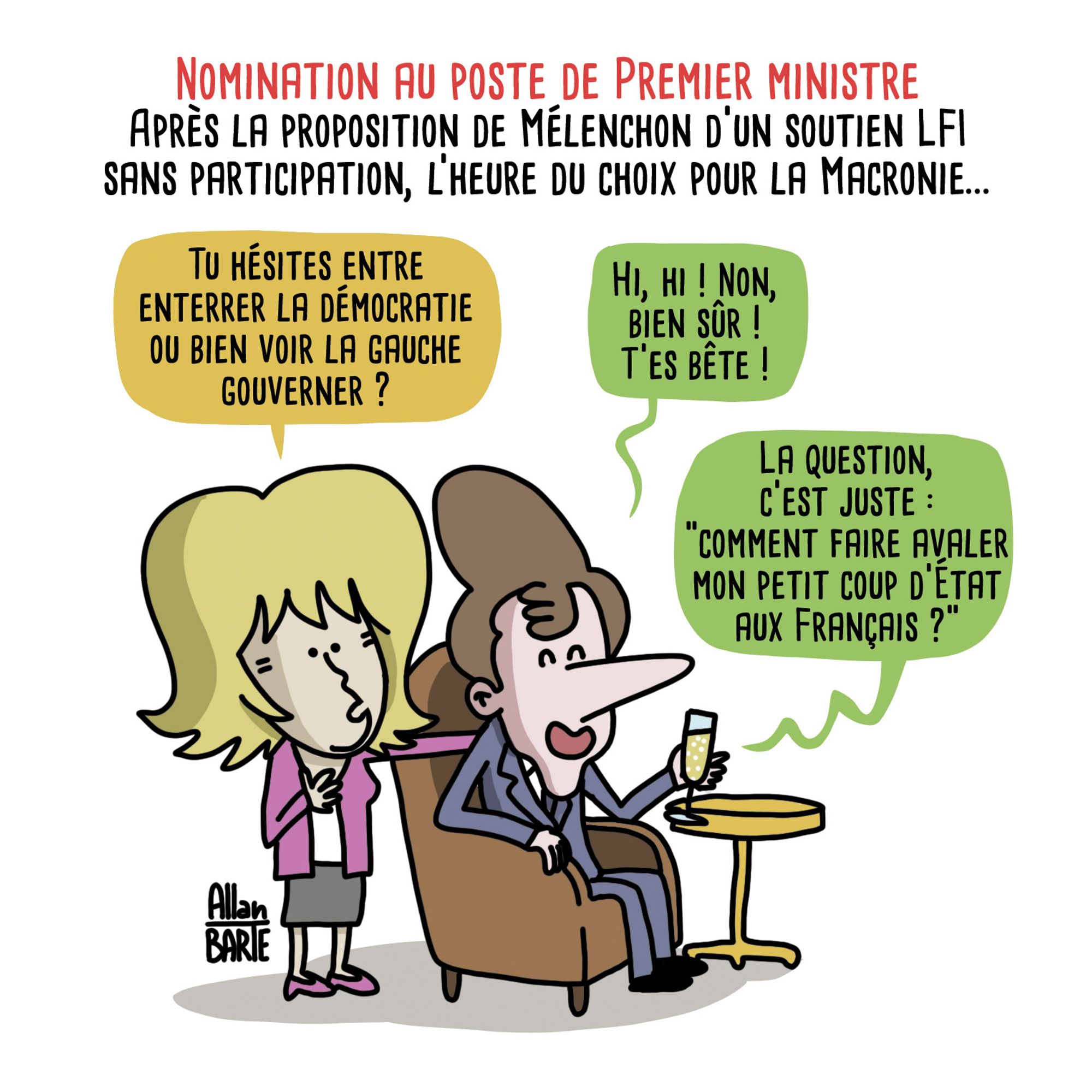 Titre : Nomination au poste de Premier ministreAprès la proposition de Mélenchon d’un soutien LFI sans participation, l’heure du choix pour la Macronie...
Bribri, aux côtés de Macron qui boit une petite coupe dans son fauteuil :
- Tu hésites entre enterrer la démocratie ou bien voir la gauche gouverner ?Macron, hilare :
- Hi, hi ! Non, bien sûr ! T’es bête !La question, c’est juste "comment faire avaler mon petit coup d’État aux Français ?"