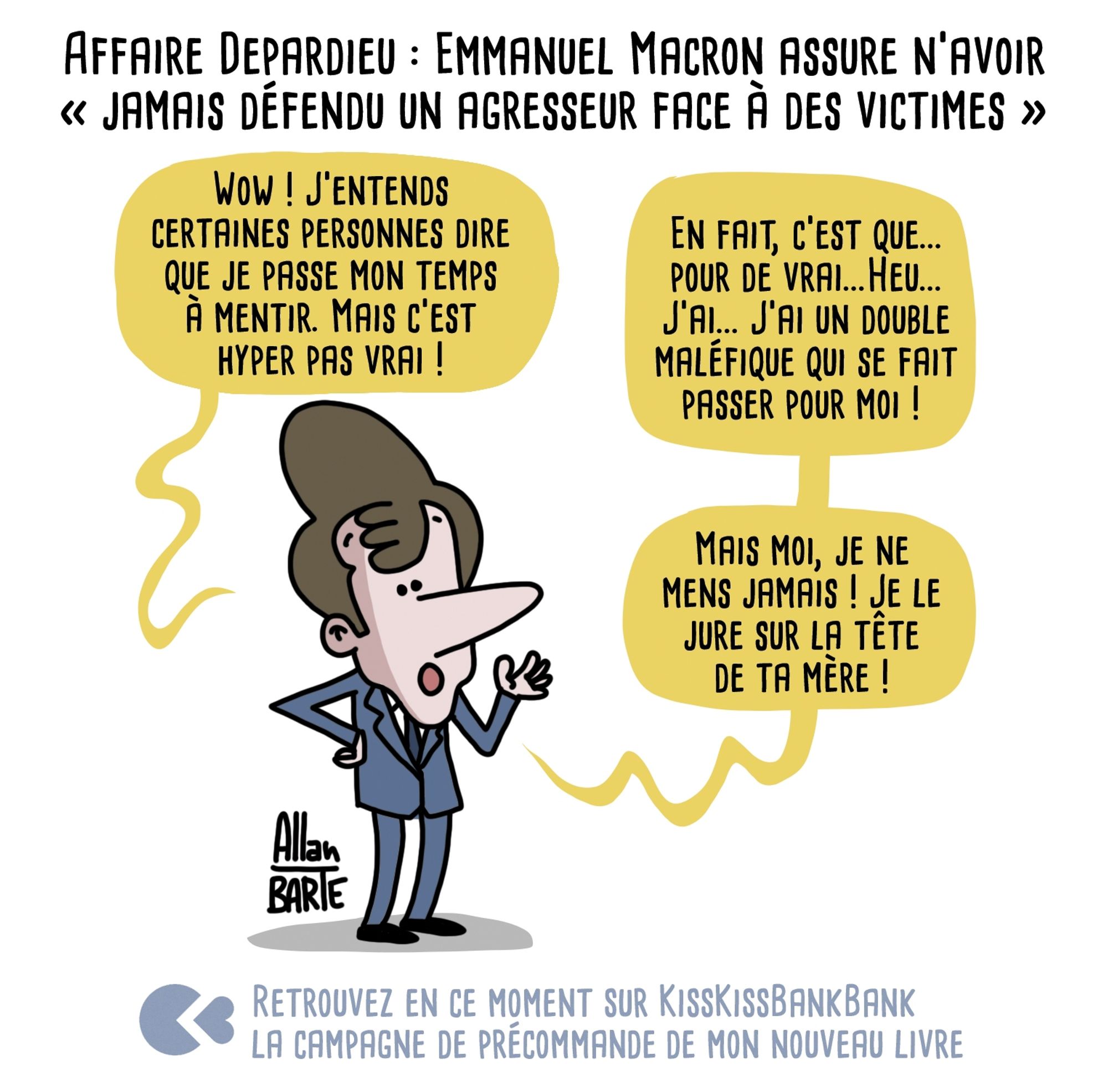 Titre : Affaire Depardieu : Emmanuel Macron assure n’avoir « jamais défendu un agresseur face à des victimes »  Macron tentant d'être le plus convainquant possible : - Wow ! J’entends certaines personnes dire que je passe mon temps à mentir. Mais c’est hyper pas vrai ! - En fait, c’est que... pour de vrai...Heu... J’ai... J’ai un double maléfique qui se fait passer pour moi ! - Mais moi, je ne mens jamais ! Je le jure sur la tête de ta mère !