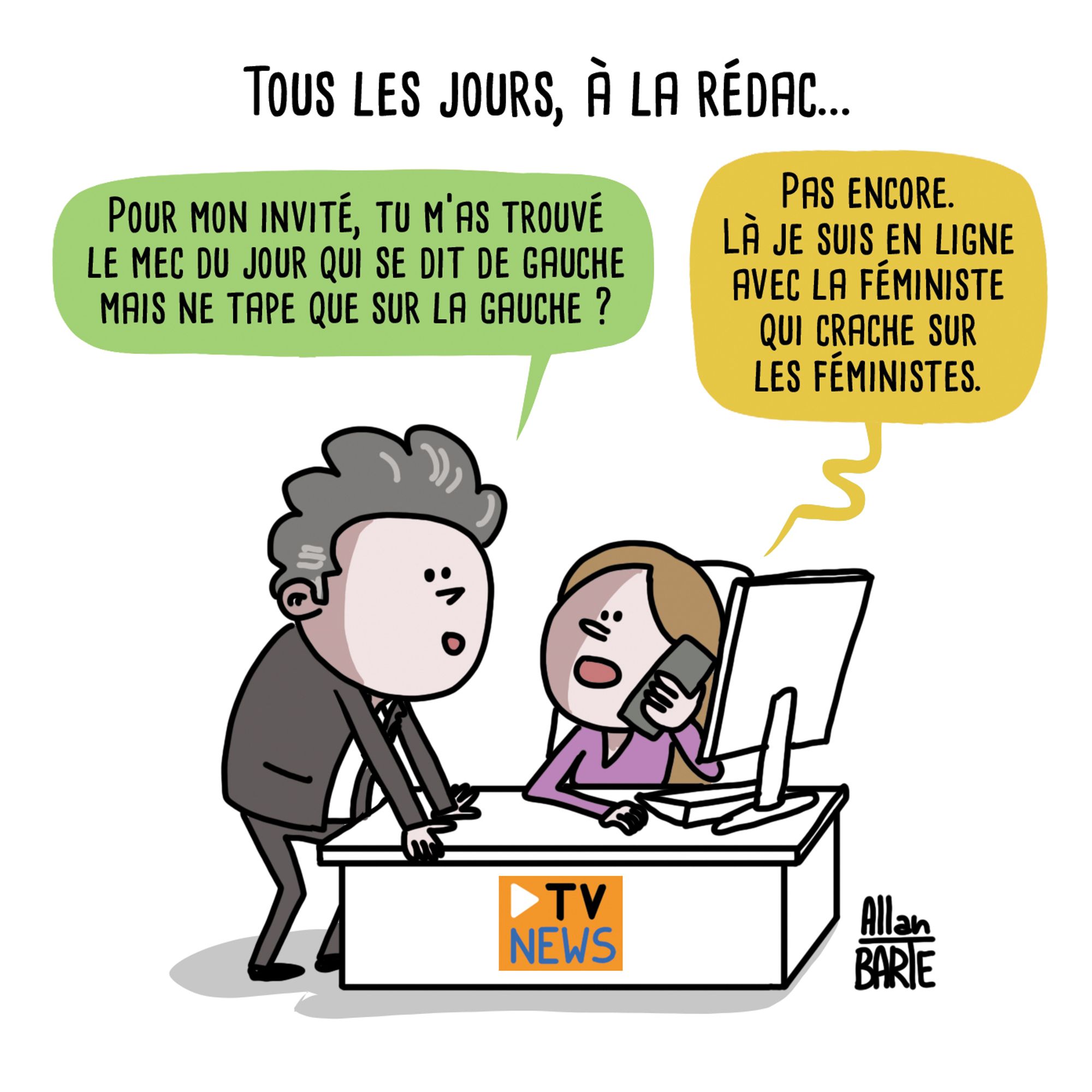 Titre : Tous les jours, à la rédac...
Un présentateur, près du bureau ( flanqué d'un logo "TV News") d'une journaliste :- Pour mon invité, tu m’as trouvé le mec du jour qui se dit de gauche mais ne tape que sur la gauche ?
La journaliste au téléphone : 
- Pas encore. Là je suis en ligne avec la féministe qui crache sur les féministes.