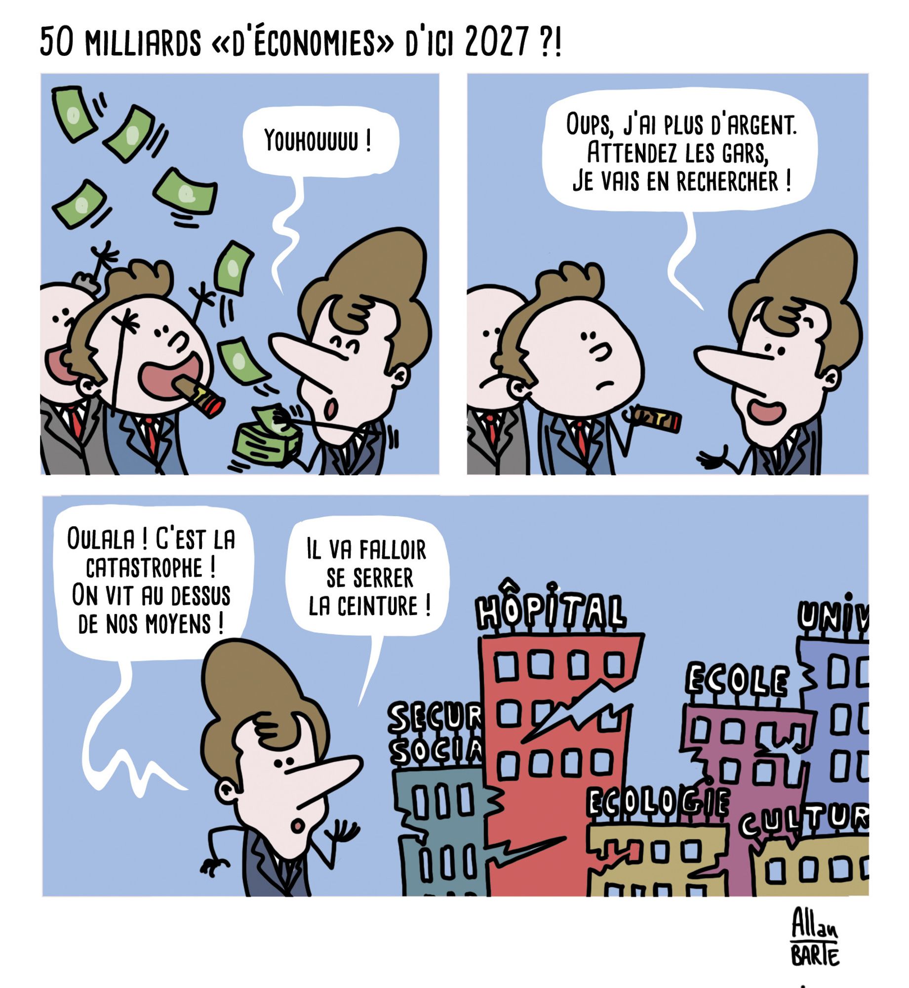 Titre : 50 milliards «d’économies» d’ici 2027 ?!
Case 1Ambiance fiesta : Macron balance des billets sur des hommes surexcités en costard-cravate-cigare
- Youhouuuu !
Case 2
Les hommes sont tout déçus, Macron n'a plus rien dans les mains.
- Oups, j’ai plus d’argent. Attendez les gars,  je vais en rechercher !
Case 3Macron se dirige
- Oulala ! C’est la catastrophe ! On vit au-dessus de nos moyens !- Il va falloir se serrer la ceinture !