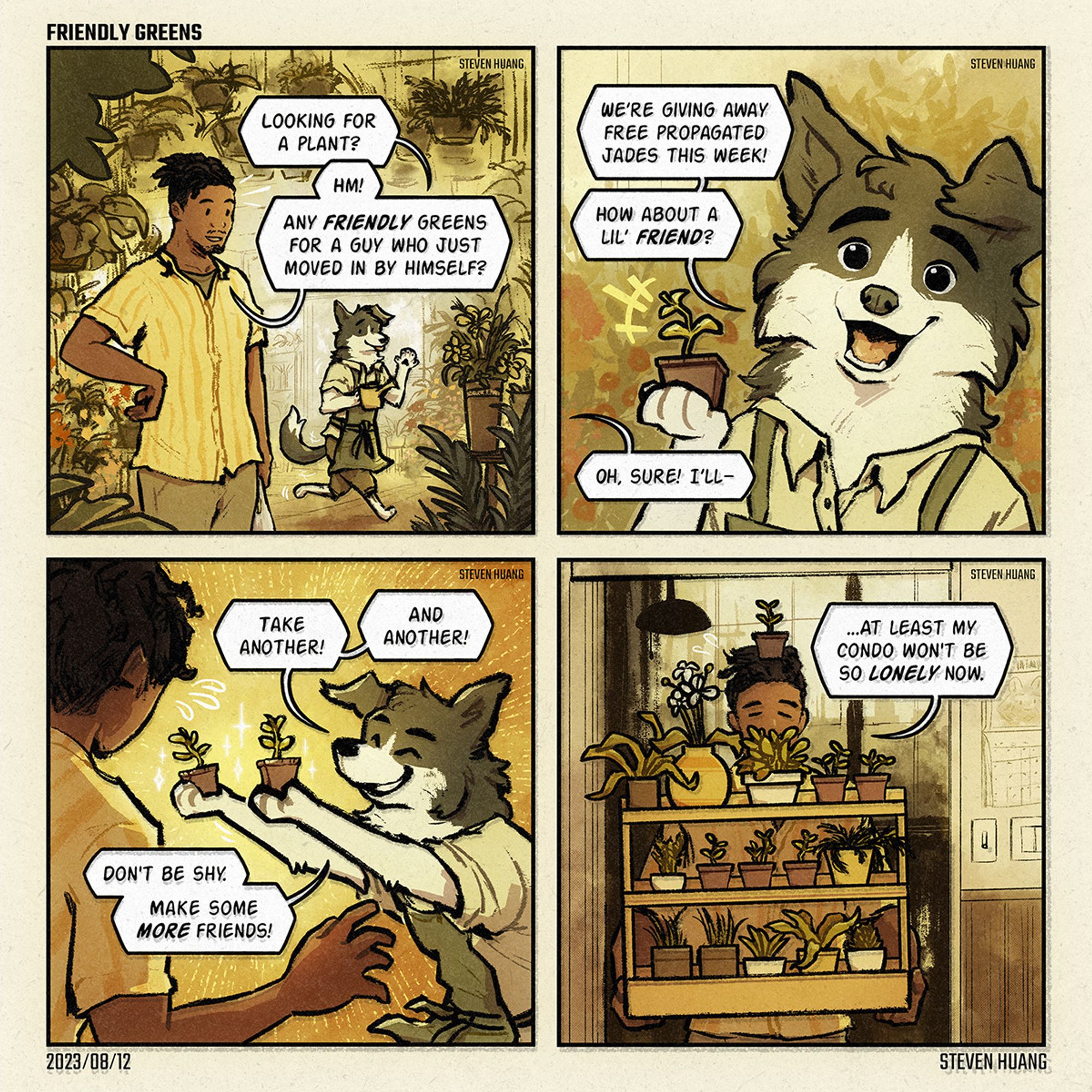 A comic by Steven Huang called "Friendly Greens."

First panel. A man is browsing a flower shop. In the background, Olivier the border collie sees him and says, "Looking for a plant?" The man replies, "Hm! Any friendly greens for a guy who just moved in by himself?"

Second panel. Olivier holds up a small potted jade plant and says, "We’re giving away free propagated jades this week! How about a lil’ friend?" The man replies, "Oh, sure! I’ll," but is cut off.

Third panel. Olivier happily shoves more jade plants towards the man and says, "Take another! And another! Don't be shy. Make some more friends!" 

Fourth panel. The man is in a condo, carrying a very large assortment of plants in a plant holder. He says, "At least my condo won't be so lonely now."