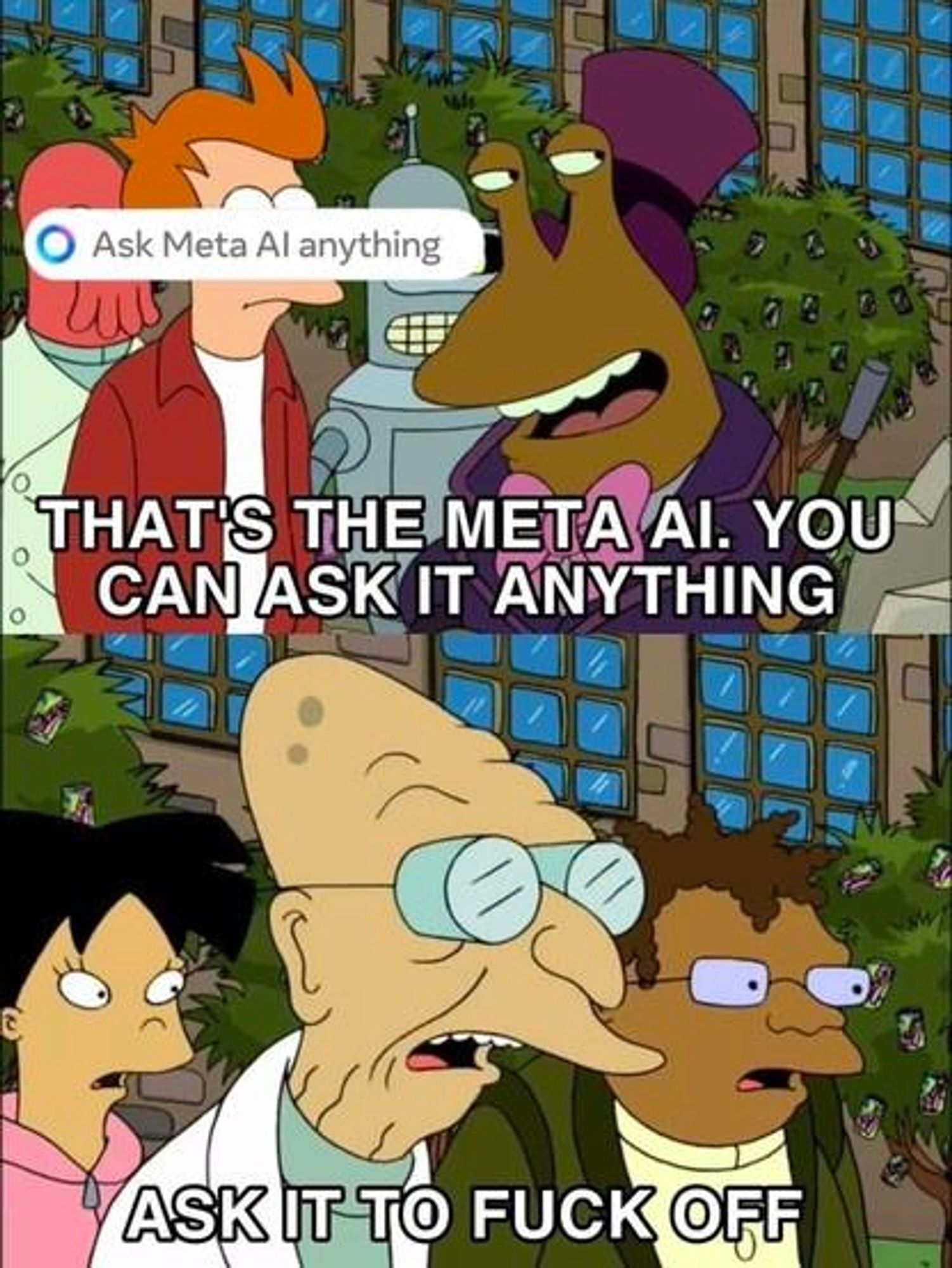 Meme from Futurama.

Top panel: Slurms Mackenzie, his eye stalks looking at something out of frame to the right, says to Fry, "That's the Meta AI. You can ask it anything." (Zoidberg and Bender can be seen standing behind them)

Bottom panel: Professor Farnsworth, clearly irritated, says "Ask it to fuck off." Amy and Hermes are standing behind him.