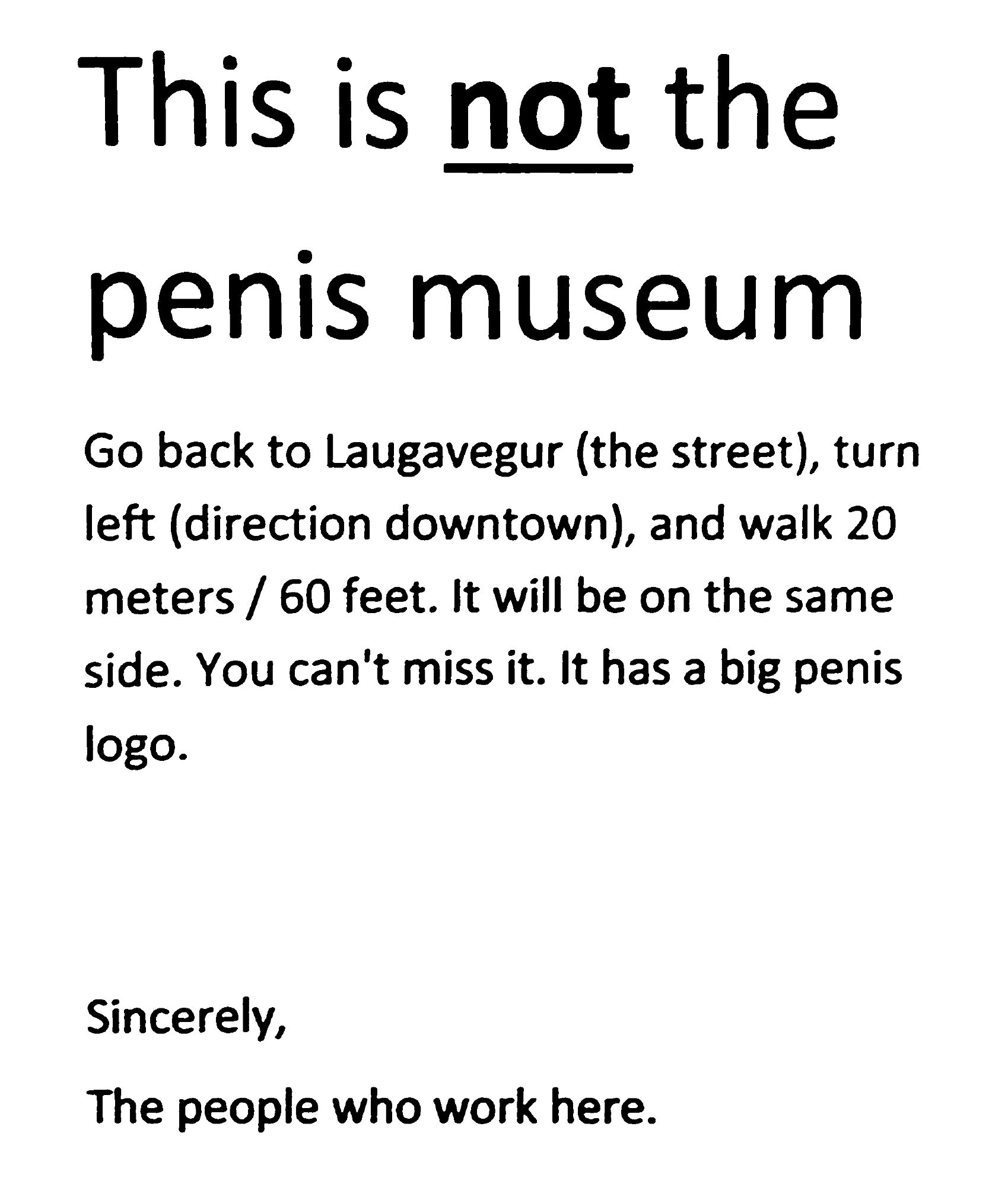 Text from photo, thresholded to line art:

"This is NOT the penis museum (heading)

Go back to Laugavegur (the street), turn left (direction downtown), and walk 20 meters/60 feet. It will be on the same side. You can't miss it. It has a big penis logo.

Sincerely,
The people who work here."