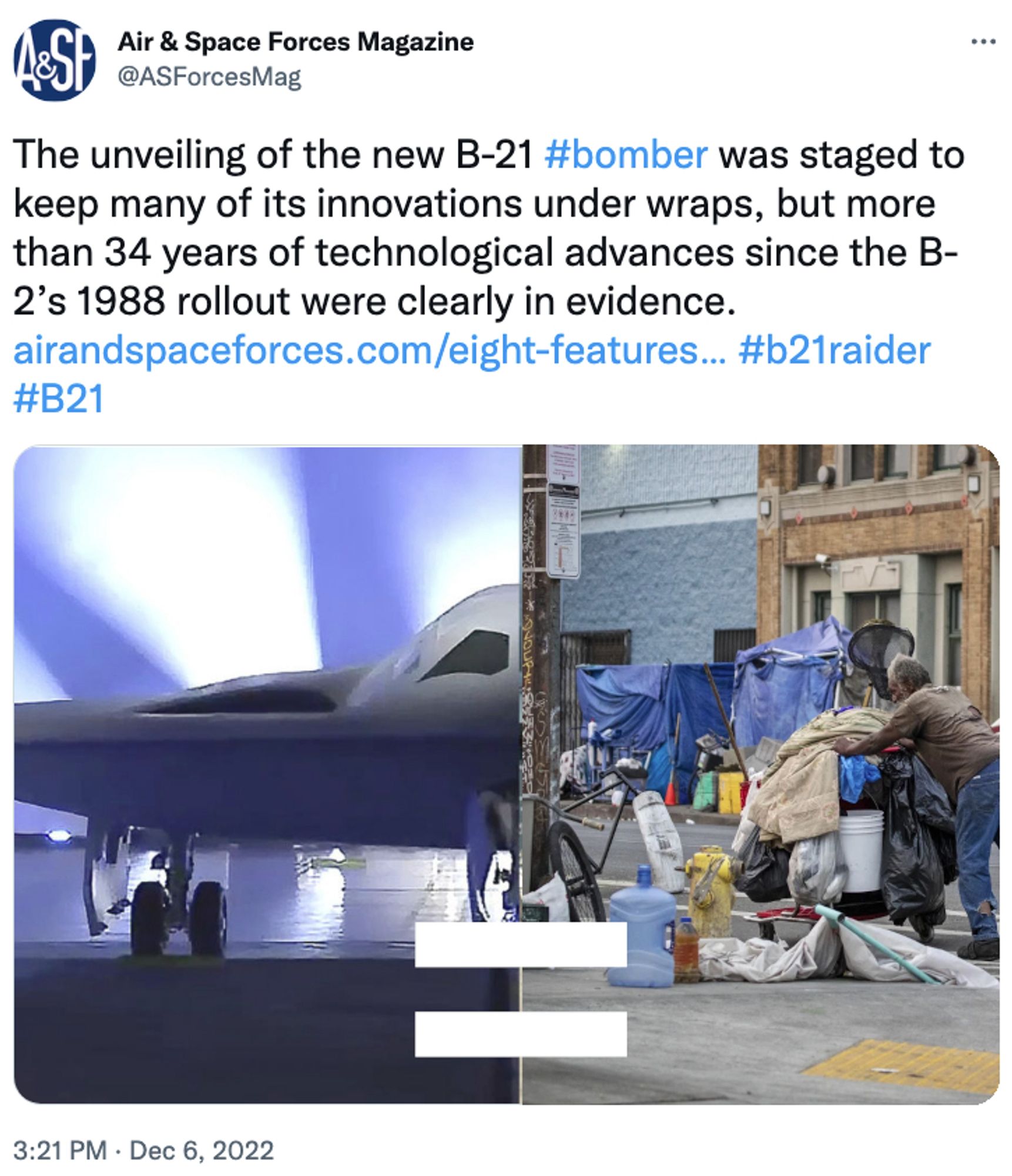 Screenshot of tweet:

Air & Space Forces Magazine
@ASForcesMag
·
Dec 6, 2022
The unveiling of the new B-21 #bomber was staged to keep many of its innovations under wraps, but more than 34 years of technological advances since the B-2’s 1988 rollout were clearly in evidence. https://airandspaceforces.com/eight-features-that-show-the-new-b-21-raider-is-not-the-b-2-1/ #b21raider #B21

Picture on left shows the "B-21 bomber".

Picture on right shows USA's endless and growing encampments of unhoused people who are already vulnerable in every way and yet constantly under pointless attack by police with government instructions. The situation is the same in Canada.