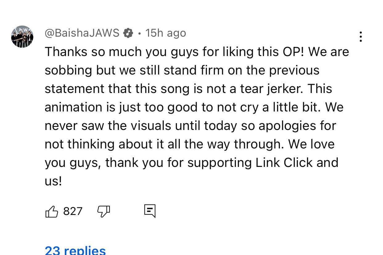 BaishaJAWS 15h agoThanks so much you guys for liking this OP! We are sobbing but we still stand firm on the previous statement that this song is not a tear jerker. This animation is just too good to not cry a little bit. We never saw the visuals until today so apologies for not thinking about it all the way through. We love you guys, thank you for supporting Link Click and us!
