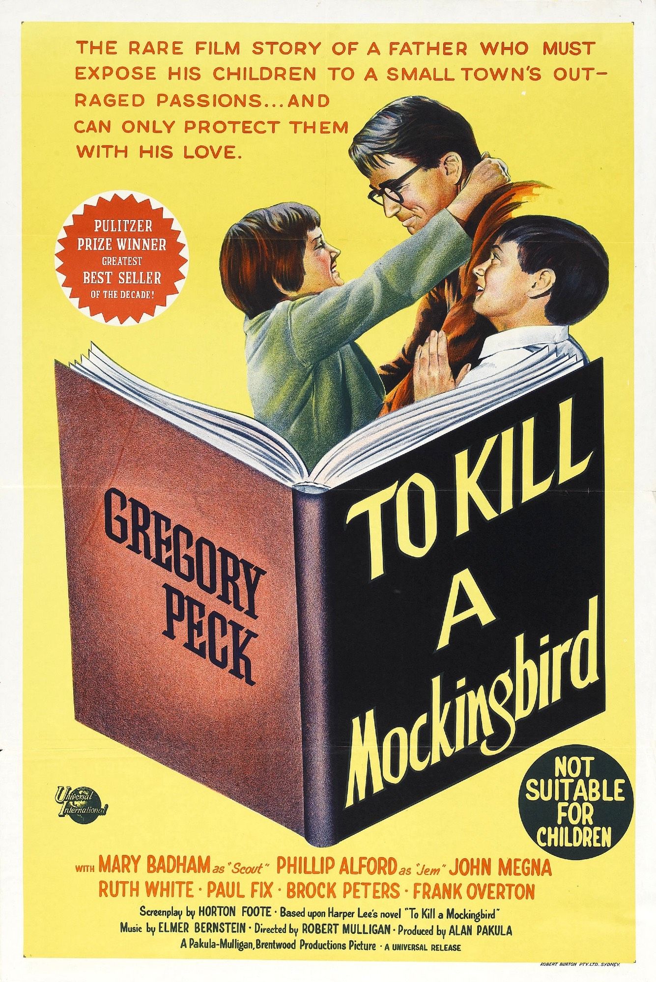 This is a very busy poster.

A warm yellow background with a hardcover copy of an open book roughly center, its title “To KILL A Mockingbird” and on the back cover, “Gregory Peck”. Rising from the pages is the image of Mary Badham’s Scout hugging Peck’s Atticus Finch, while Philip Alford’s Jem leans against his father; the family is smiling and clearly loving. Slug at the top reads, “The rare film story of a father who must expose his children to a small town’s outraged passions…and can only protect them with his love.” A red badge reminds us that the book was a Pulitzer winner and a best seller.

In the lower right, a black disc warns “Not suitable for children”. The credits for the film are listed beneath, with the cast list including John Megna, Ruth White, Paul Fix, Brock Peters, and Frank Overton; the screenplay is by Horton Foote, based on the novel by Harper Lee. Music by Elmer Bernstein, directed by Robert Mulligan, and produced by Alan Pakula.