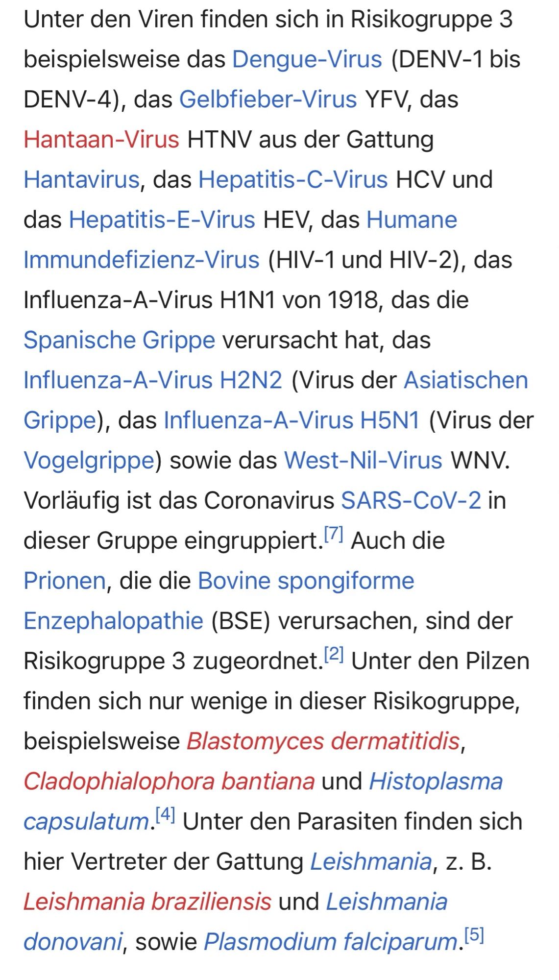 Ein Textausschnitt mit folgenden Inhalt:

Unter den Viren finden sich in Risikogruppe 3 beispielsweise das Dengue-Virus (DENV-1 bis
DENV-4), das Gelbfieber-Virus YFV, das Hantaan-Virus HTNV aus der Gattung
Hantavirus, das Hepatitis-C-Virus HCV und das Hepatitis-E-Virus HEV, das Humane Immundefizienz-Virus (HIV-1 und HIV-2), das Influenza-A-Virus H1N1 von 1918, das die Spanische Grippe verursacht hat, das Influenza-A-Virus H2N2 (Virus der Asiatischen Grippe), das Influenza-A-Virus H5N1 (Virus der Vogelgrippe) sowie das West-Nil-Virus WNV.
Vorläufig ist das Coronavirus SARS-CoV-2 in dieser Gruppe eingruppiert. Auch die Prionen, die die Bovine spongiforme Enzephalopathie (BSE) verursachen, sind der Risikogruppe 3 zugeordnet. 2) Unter den Pilzen finden sich nur wenige in dieser Risikogruppe, beispielsweise Blastomyces dermatitidis, Cladophialophora bantiana und Histoplasma capsulatum.4 Unter den Parasiten finden sich hier Vertreter der Gattung Leishmania, z. B.
Leishmania braziliensis und