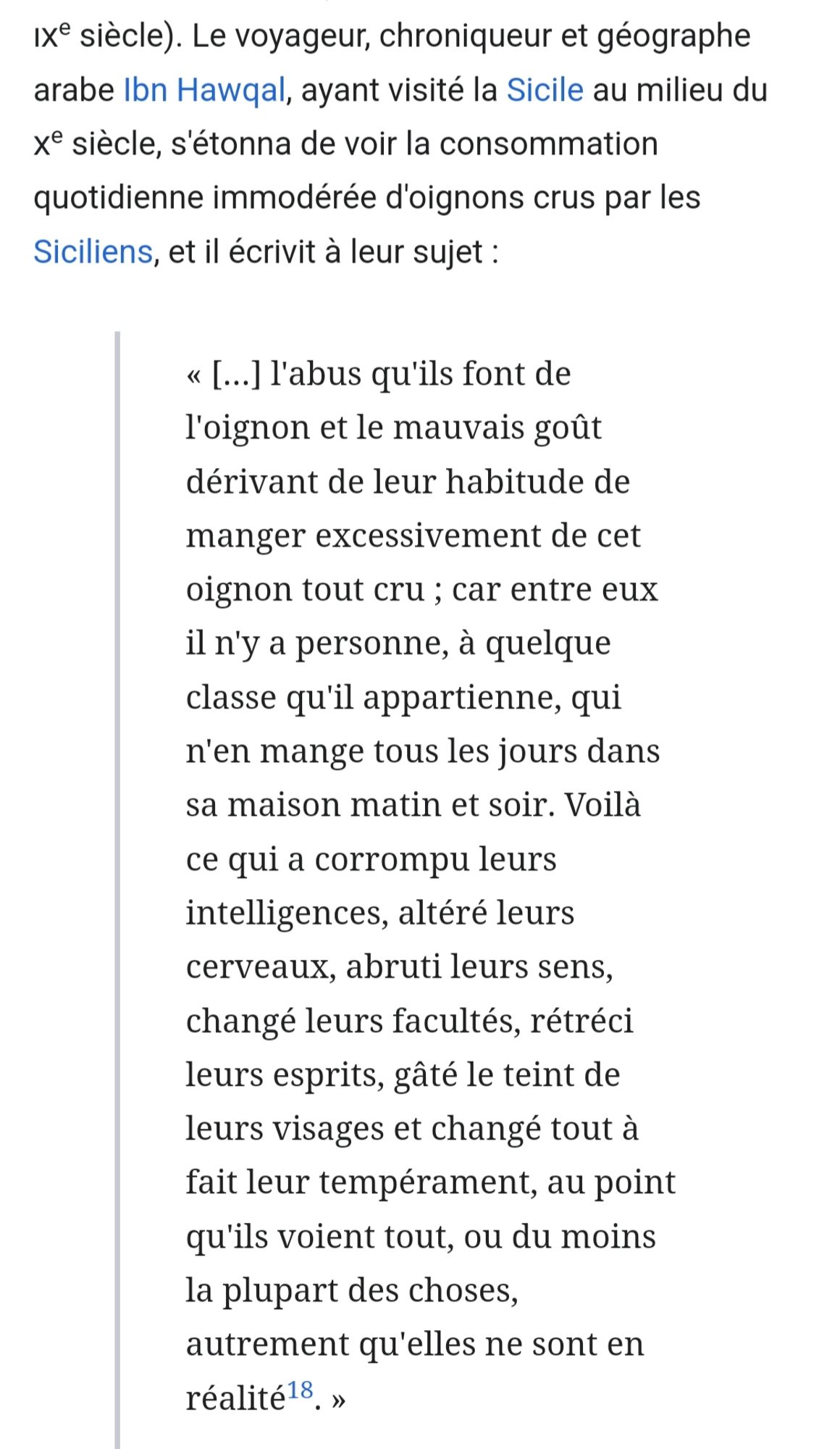 Extrait de la page wikipedia consacrée à l'oignon :
Le voyageur, chroniqueur et géographe arabe Ibn Hawqal, ayant visité la Sicile au milieu du Xe siècle, s'étonna de voir la consommation quotidienne immodérée d'oignons crus par les Siciliens, et il écrivit à leur sujet :

« […] l'abus qu'ils font de l'oignon et le mauvais goût dérivant de leur habitude de manger excessivement de cet oignon tout cru ; car entre eux il n'y a personne, à quelque classe qu'il appartienne, qui n'en mange tous les jours dans sa maison matin et soir. Voilà ce qui a corrompu leurs intelligences, altéré leurs cerveaux, abruti leurs sens, changé leurs facultés, rétréci leurs esprits, gâté le teint de leurs visages et changé tout à fait leur tempérament, au point qu'ils voient tout, ou du moins la plupart des choses, autrement qu'elles ne sont en réalité18. »