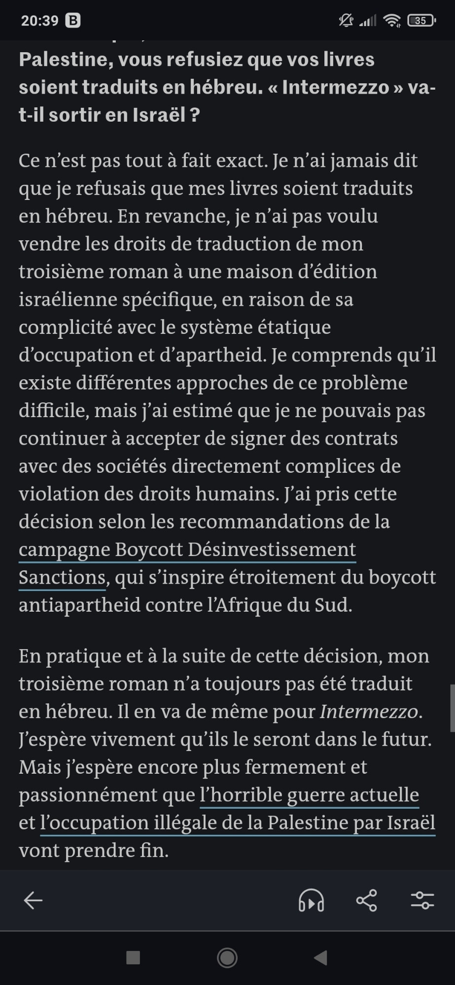 En 2021, vous avez annoncé que, en solidarité avec la Palestine, vous refusiez que vos livres soient traduits en hébreu. « Intermezzo » va-t-il sortir en Israël ?
Ce n’est pas tout à fait exact. Je n’ai jamais dit que je refusais que mes livres soient traduits en hébreu. En revanche, je n’ai pas voulu vendre les droits de traduction de mon troisième roman à une maison d’édition israélienne spécifique, en raison de sa complicité avec le système étatique d’occupation et d’apartheid. Je comprends qu’il existe différentes approches de ce problème difficile, mais j’ai estimé que je ne pouvais pas continuer à accepter de signer des contrats avec des sociétés directement complices de violation des droits humains. J’ai pris cette décision selon les recommandations de la campagne Boycott Désinvestissement Sanctions, qui s’inspire étroitement du boycott antiapartheid contre l’Afrique du Sud.

En pratique et à la suite de cette décision, mon troisième roman n’a toujours pas été traduit en hébreu.