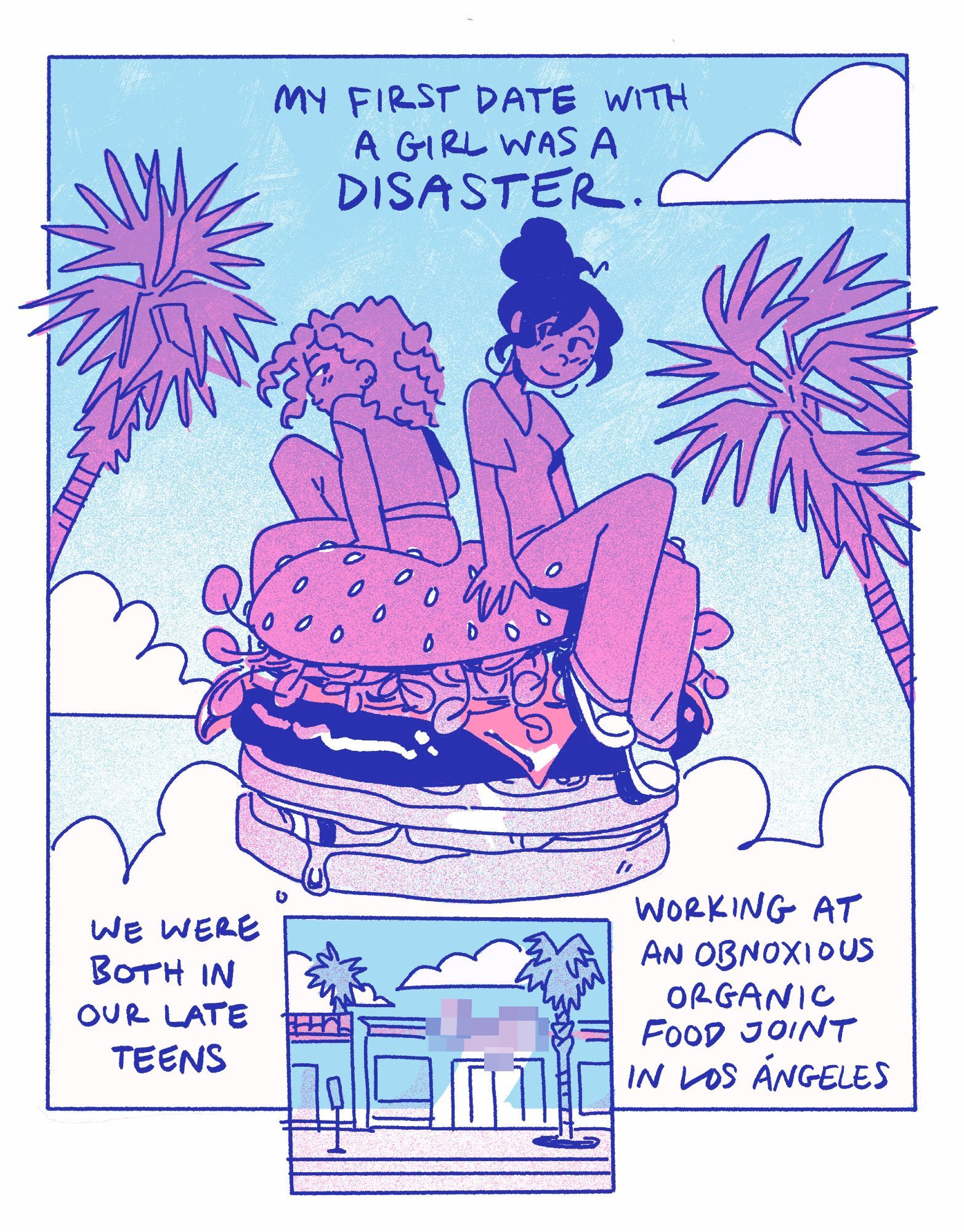 2 panels of a comic page colored in blue and pinkish violet. 

PANEL 1: two mixed race femmes sitting atop a gigantic floating cheeseburger, blushing at each other shyly. clouds and palm trees fill the background.
PANEL 2: A store on a palm lined boulevard, it's name censored with pixel distortion.

TEXT: My first date with a girl was a DISASTER. We were both in our late teens working at an obnoxious organic food joint in Los Angeles