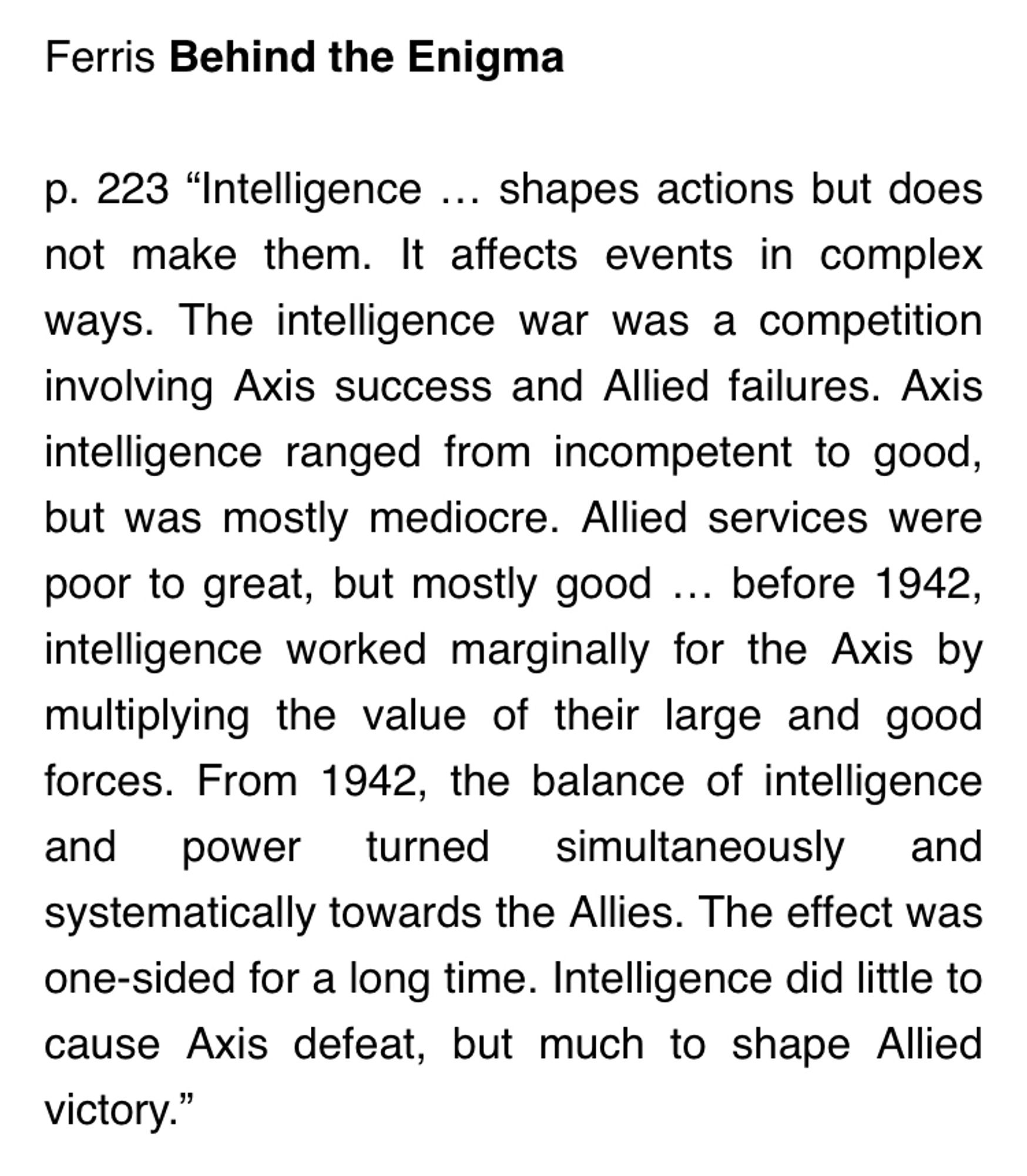 Ferris Behind the Enigma
 
p. 223 “Intelligence … shapes actions but does not make them. It affects events in complex ways. The intelligence war was a competition involving Axis success and Allied failures. Axis intelligence ranged from incompetent to good, but was mostly mediocre. Allied services were poor to great, but mostly good … before 1942, intelligence worked marginally for the Axis by multiplying the value of their large and good forces. From 1942, the balance of intelligence and power turned simultaneously and systematically towards the Allies. The effect was one-sided for a long time. Intelligence did little to cause Axis defeat, but much to shape Allied victory.”