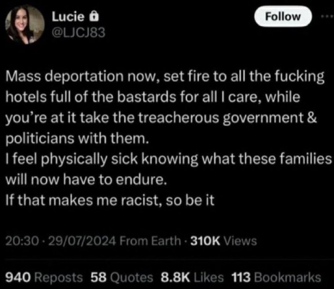 Lucy Connoly full tweet on x
29.07.2024
"Mass deportation now. set fire to all the fucking hotels full of the bastards for all I care. while you're at it take the treacherous government  & politicians with them.
I feel physically sick knowing what these families will have to endure.
If that makes me racist, so be it"
