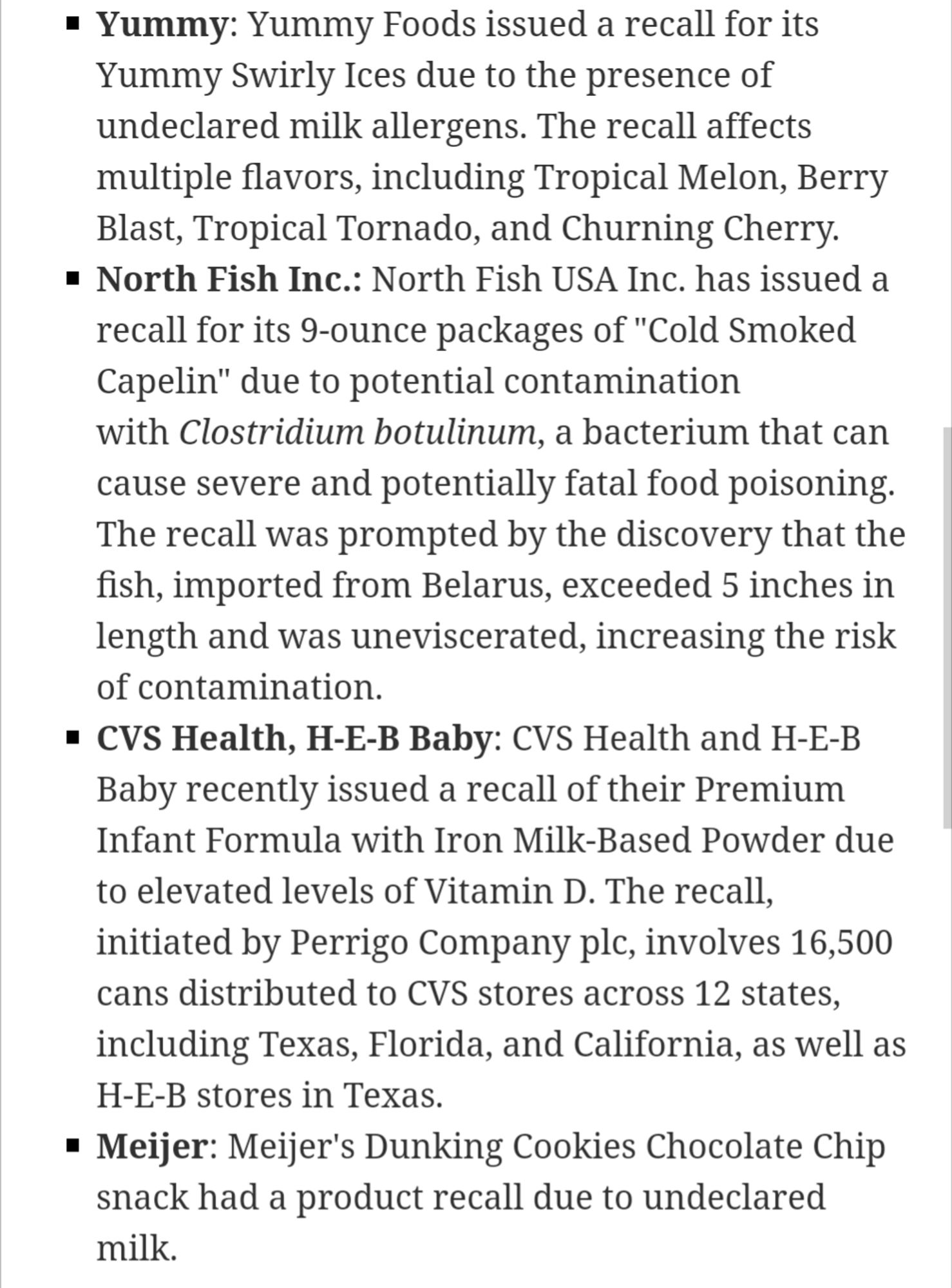 Yummy: Yummy Foods issued a recall for its Yummy Swirly Ices due to the presence of undeclared milk allergens. The recall affects multiple flavors, including Tropical Melon, Berry Blast, Tropical Tornado, and Churning Cherry. North Fish Inc.: North Fish USA Inc. has issued a recall for its 9-ounce packages of "Cold Smoked Capelin" to potential contamination with Clostridium botulinum, a bacterium that can cause severe and potentially fatal food poisoning. The recall was prompted by the discovery that the - fish, imported from Belarus, exceeded 5 inches in length and was uneviscerated, increasing the risk of contamination. CVS Health, H-E-B Baby: CVS Health and H-E-B Baby recently issued a recall of their Premium Infant Formula with Iron Milk-Based Powder due to elevated levels of Vitamin D. The recall, initiated by Perrigo Company plc, involves 16,500 cans distributed to CVS stores across 12 states, including Texas, Florida, and California, as well as a H-E-B stores in Texas. ■ Meijer: