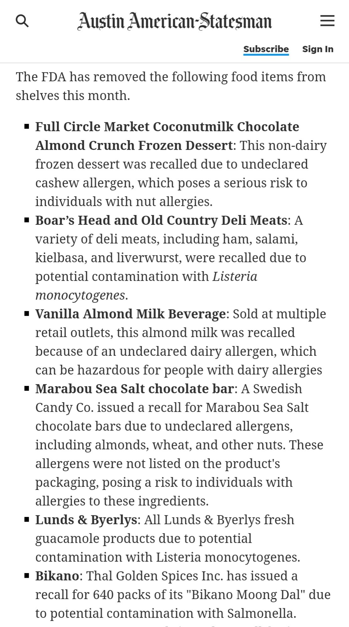 The FDA has removed the following food items from shelves this month. Full Circle Market Coconutmilk Chocolate Almond Crunch Frozen Dessert: This non-dairy frozen dessert was recalled due to undeclared cashew allergen, which poses a serious risk to individuals with nut allergies. Boar's Head and Old Country Deli Meats: A variety of deli meats, including ham, salami, kielbasa, and liverwurst, were recalled due to potential contamination with Listeria monocytogenes. Vanilla Almond Milk Beverage: Sold at multiple retail outlets, this almond milk was recalled because of an undeclared dairy allergen, which can be hazardous for people with dairy allergies Marabou Sea Salt chocolate bar: A Swedish Candy Co. issued a recall for Marabou Sea Salt chocolate bars due to undeclared allergens. including almonds, wheat, and other nuts. These allergens were not listed on the product's packaging, posing a risk to individuals with a allergies to these ingredients. Lunds & Byerlys: All Lunds & Byerlys fr