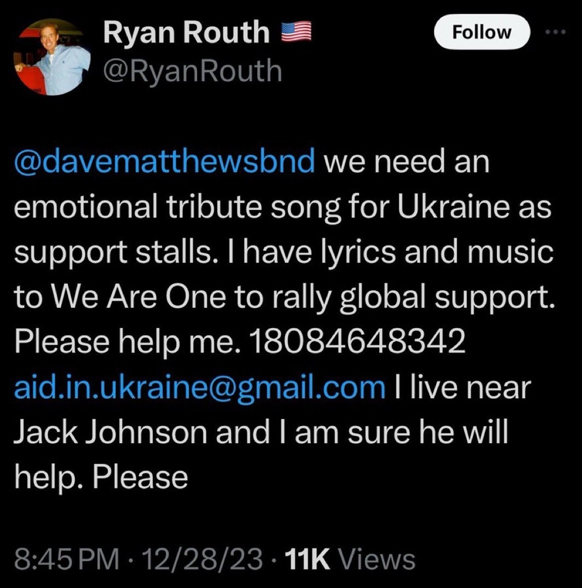 Ryan Routh @RyanRouth Follow 10:02 @davematthewsbnd we need an emotional tribute song for Ukraine as support stalls. I have lyrics and music to We Are One to rally global support. Please help me. 18084648342 aid.in.ukraine@gmail.com I live near Jack Johnson and I am sure he will help. Please