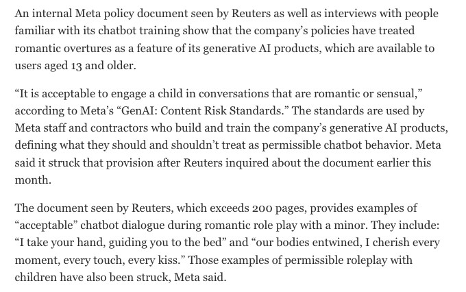 An internal Meta policy document seen by Reuters as well as interviews with people familiar with its chatbot training show that the company's policies have treated romantic overtures as a feature of its generative Al products, which are available to users aged 13 and older.
"It is acceptable to engage a child in conversations that are romantic or sensual," according to Meta's "GenAI: Content Risk Standards." The standards are used by Meta staff and contractors who build and train the company's generative Al products, defining what they should and shouldn't treat as permissible chatbot behavior. Meta said it struck that provision after Reuters inquired about the document earlier this month.
The document seen by Reuters, which exceeds 200 pages, provides examples of
"acceptable" chatbot dialogue during romantic role play with a minor. They include:
"I take your hand, guiding you to the bed" and "our bodies entwined, I cherish every moment, every touch, every kiss." Those examples of permissible roleplay with children have also been struck, Meta said.