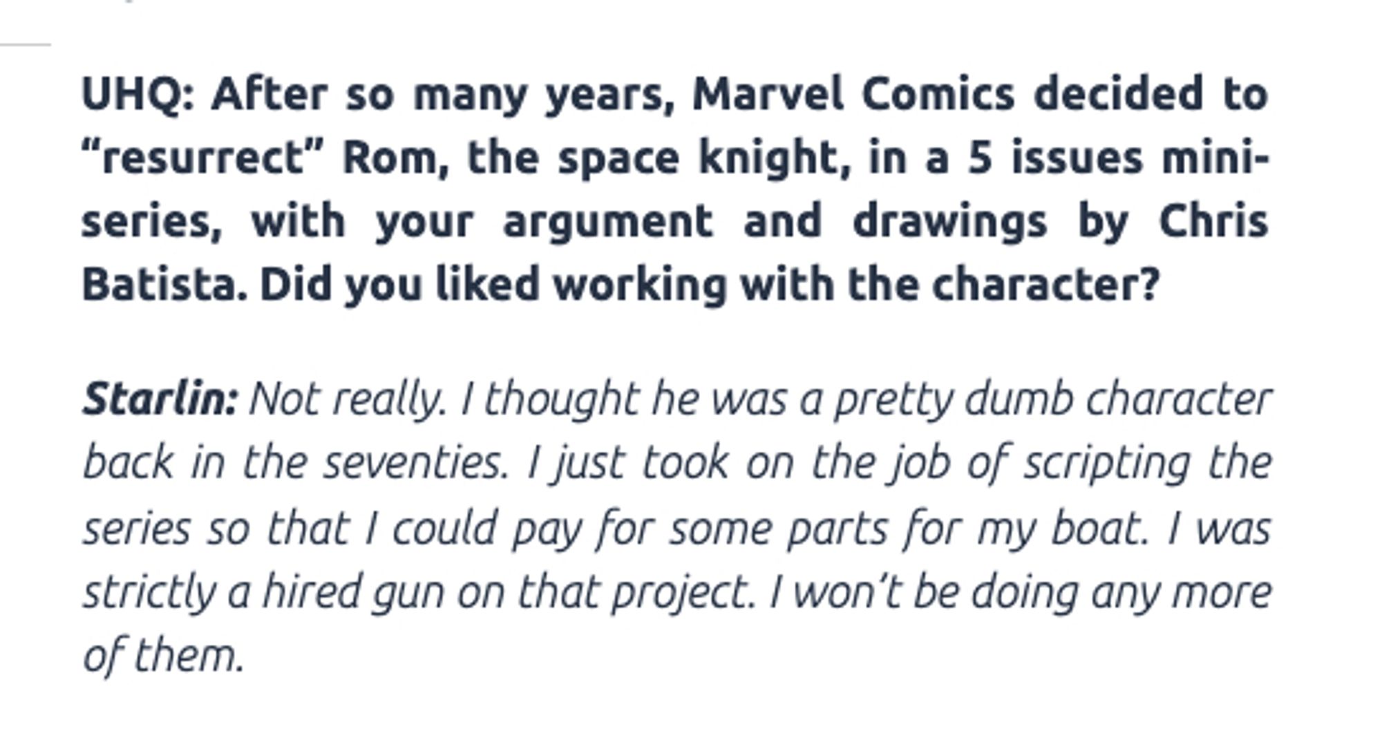 From an interview with Jim Starlin:

After so many years, Marvel Comics decided to “resurrect” Rom, the space knight, in a 5 issues mini-series, with your argument and drawings by Chris Batista. Did you liked working with the character?

Starlin: Not really. I thought he was a pretty dumb character back in the seventies. I just took on the job of scripting the series so that I could pay for some parts for my boat. I was strictly a hired gun on that project. I won’t be doing any more of them.