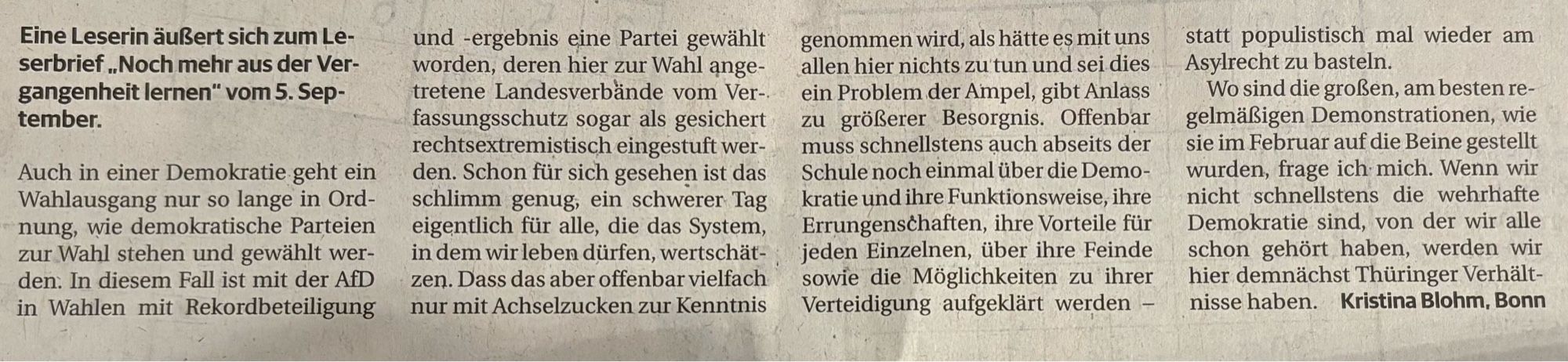 Eine Leserin äußert sich zum Leserbrief „Noch mehr aus der Vergangenheit lernen" vom 5. Sep-tember.
und -ergebnis eine Partei gewählt worden, deren hier zur Wahl angetretene Landesverbände vom Ver-. fassungsschutz sogar als gesichert rechtsextremistisch eingestuft wer-
genommen wird, als hätte es mit uns allen hier nichts zu tun und sei dies ein Problem der Ampel, gibt Anlass zu größerer Besorgnis. Offenbar muss schnellstens auch abseits der
statt populistisch mal wieder am
Asylrecht zu basteln.
Wo sind die großen, am besten regelmäßigen Demonstrationen, wie sie im Februar auf die Beine gestellt
Auch in einer Demokratie geht ein Wahlausgang nur so lange in Ord-nung, wie demokratische Parteien zur Wahl stehen und gewählt wer-den: In diesem Fall ist mit der AfD in Wahlen mit Rekordbeteiligung
den. Schon für sich gesehen ist das schlimm genug, ein schwerer Tag eigentlich für alle, die das System, in dem wir leben dürfen, wertschät-zen. Dass das aber offenbar vielfach nur mit ....