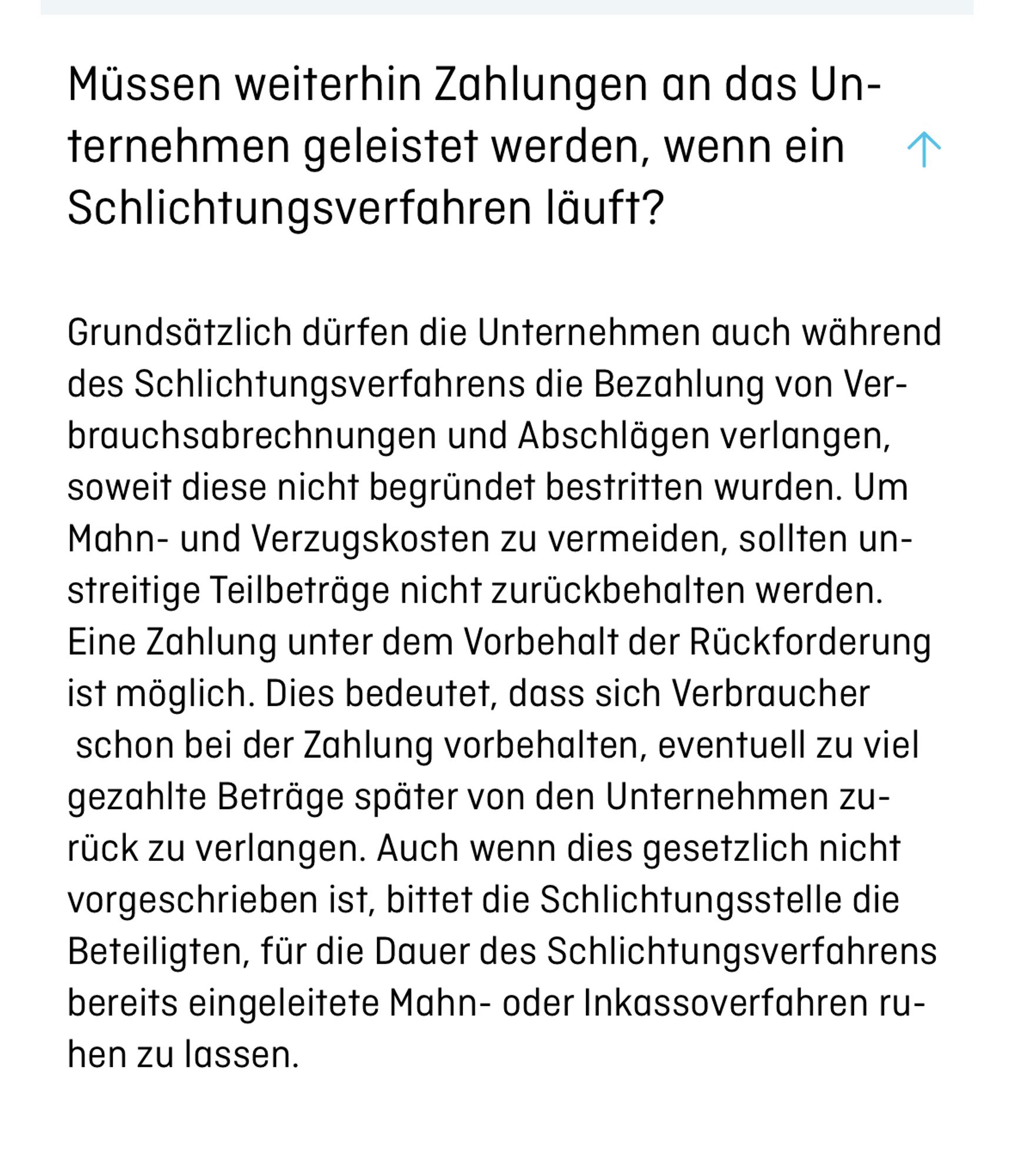 "Müssen weiterhin Zahlungen an das Unternehmen geleistet werden, wenn ein Schlichtungsverfahren läuft?
Grundsätzlich dürfen die Unternehmen auch während des Schlichtungsverfahrens die Bezahlung von Verbrauchsabrechnungen und Abschlägen verlangen, soweit diese nicht begründet bestritten wurden. Um Mahn- und Verzugskosten zu vermeiden, sollten unstreitige Teilbeträge nicht zurückbehalten werden. Eine Zahlung unter dem Vorbehalt der Rückforderung ist möglich. Dies bedeutet, dass sich Verbraucher  schon bei der Zahlung vorbehalten, eventuell zu viel gezahlte Beträge später von den Unternehmen zurück zu verlangen. Auch wenn dies gesetzlich nicht vorgeschrieben ist, bittet die Schlichtungsstelle die Beteiligten, für die Dauer des Schlichtungsverfahrens bereits eingeleitete Mahn- oder Inkassoverfahren ruhen zu lassen."