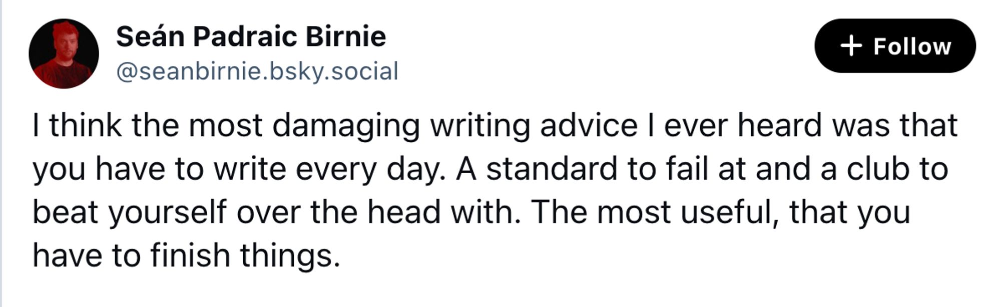 A screenshot of a skeet that reads "I think the most damaging writing advice I ever heard was that you have to write every day. A standard to fail at and a club to beat yourself over the head with. The most useful, that you have to finish things."