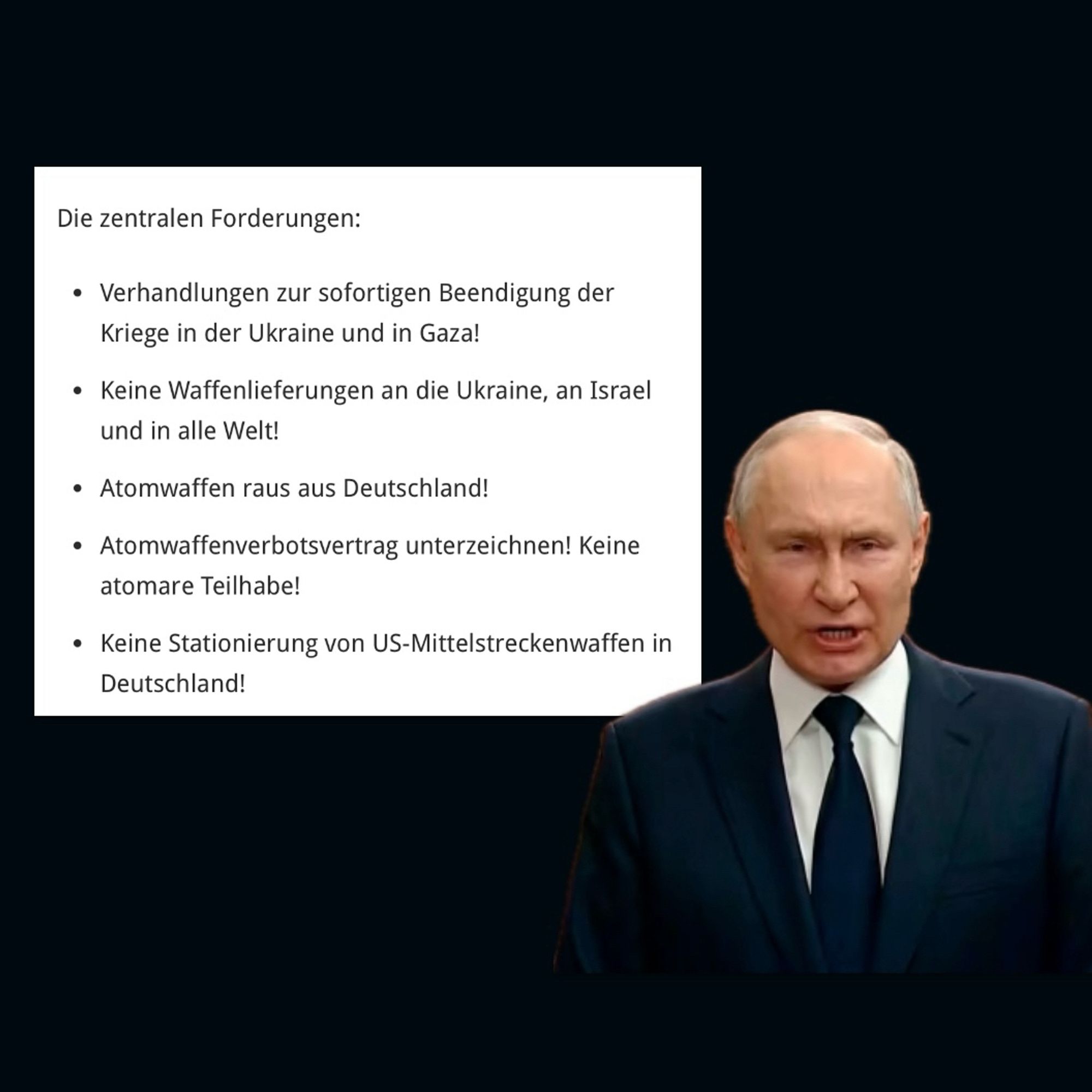 Putin, daneben die zentralen Forderungen der Initiative:

• Verhandlungen zur sofortigen Beendigung der Kriege in der Ukraine und in Gaza!
• Keine Waffenlieferungen an die Ukraine, an Israel und in alle Welt!
• Atomwaffen raus aus Deutschland!
• Atomwaffenverbotsvertrag unterzeichnen! Keine atomare Teilhabe!
• Keine Stationierung von US-Mittelstreckenwaffen in Deutschland!