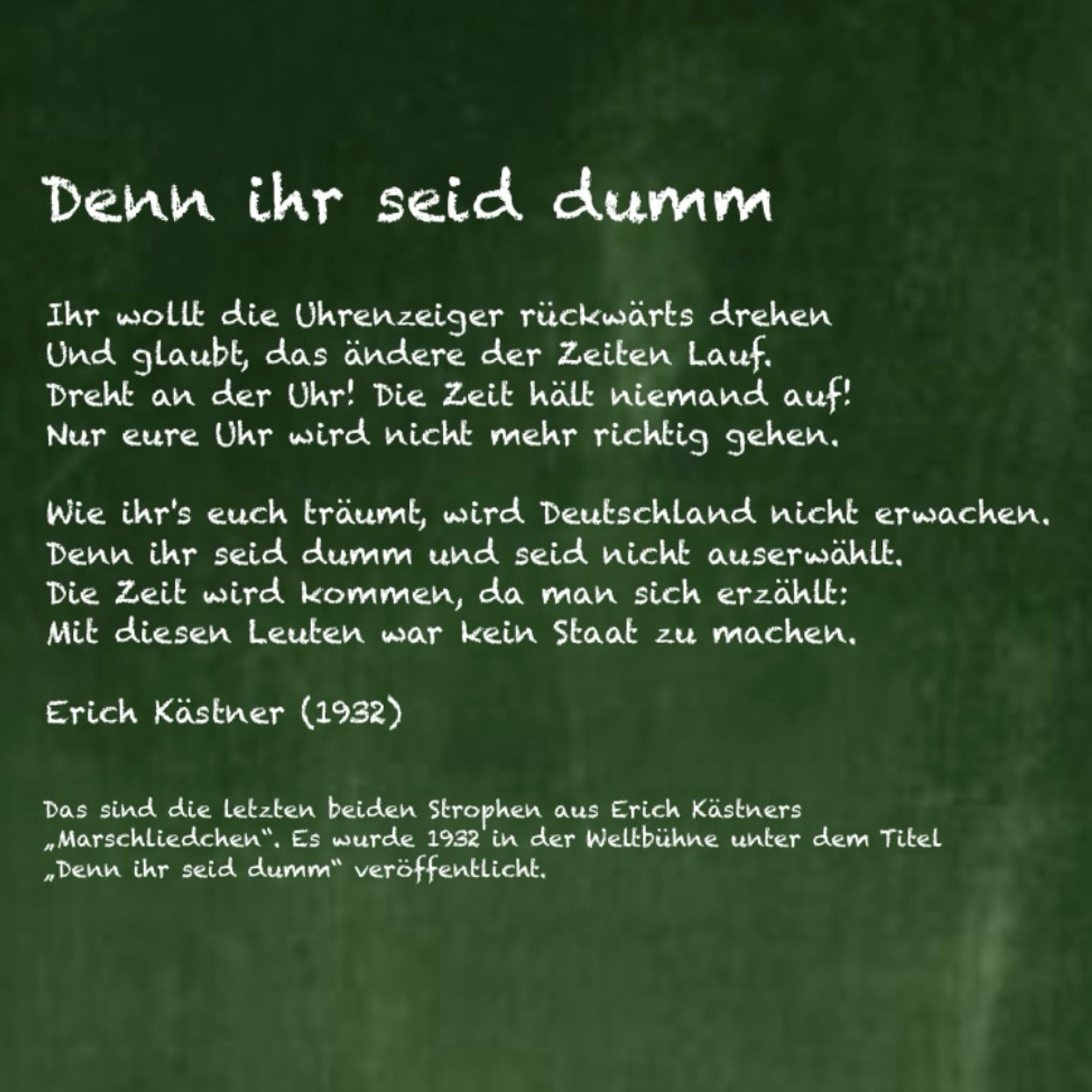 Denn ihr seid dumm

Ihr wollt die Uhrenzeiger rückwärts drehen
Und glaubt, das ändere der Zeiten Lauf.
Dreht an der Uhr! Die Zeit hält niemand auf!
Nur eure Uhr wird nicht mehr richtig gehen.
Wie ihr's euch träumt, wird Deutschland nicht erwachen.
Denn ihr seid dumm und seid nicht auserwählt.
Die Zeit wird kommen, da man sich erzählt:
Mit diesen Leuten war kein Staat zu machen.

Erich Kästner (1932)

Das sind die Letzten beiden Strophen aus Erich Kästners. Es Marschliedchen wurde 1932 in der Weltbühne unter dem Titel „Denn ihr seid dumm" veröffentlicht.