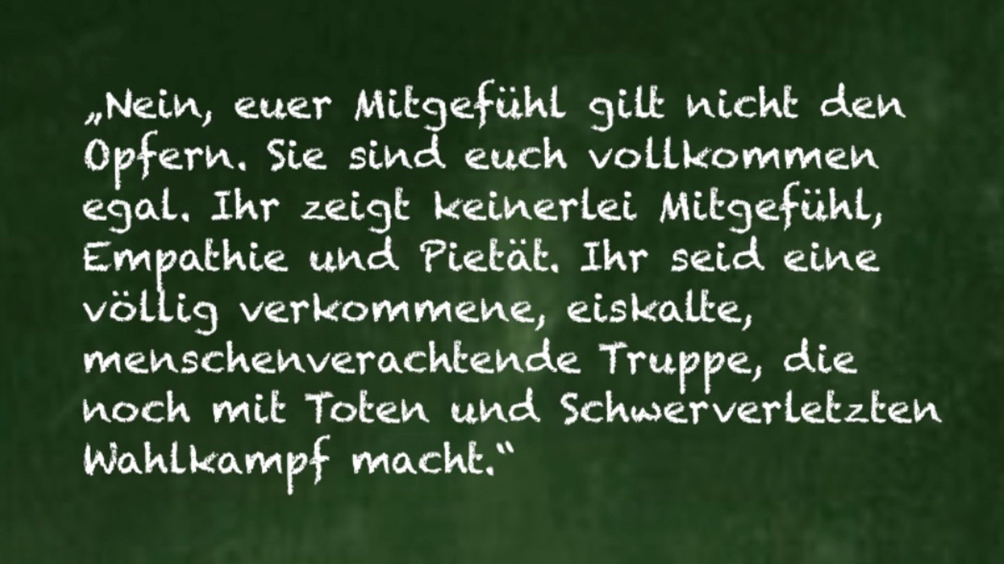 „Nein, euer Mitgefühl gilt nicht den Opfern. Sie sind euch vollkommen egal. Ihr zeigt keinerlei Mitgefühl, Empathie und Pietät. Ihr seid eine völlig verkommene, eiskalte, menschenverachtende Truppe, die noch mit Toten und Schwerverletzten Wahlkampf macht.“