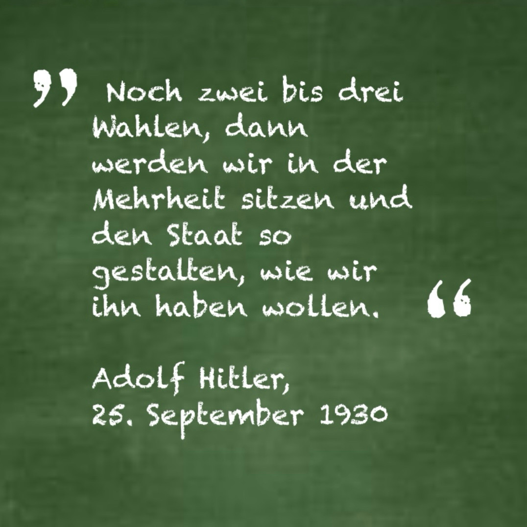 Zitat:

„Noch zwei bis drei Wahlen, dann werden wir in der Mehrheit sitzen und den Staat so gestalten, wie wir ihn haben wollen.“

Adolf Hitler, 25. September 1930