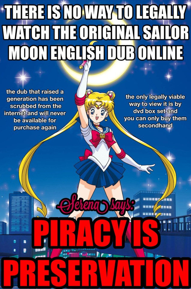 A graphic with Sailor Moon in her iconic henshin outfit posing in front of the nighttime city. Overlaid on top is bold and (mostly white) text that reads: There is no way to legally watch the original sailor moon english dub online. The dub that raised a generation has been scrubbed from the internet and will never be available for purchase again. The only legally viable way to view it is by dvd box set and you can only buy them secondhand. 

In bigger, bolder, bright red letters it then says: 

Serena Says: PIRACY IS PRESERVATION. 