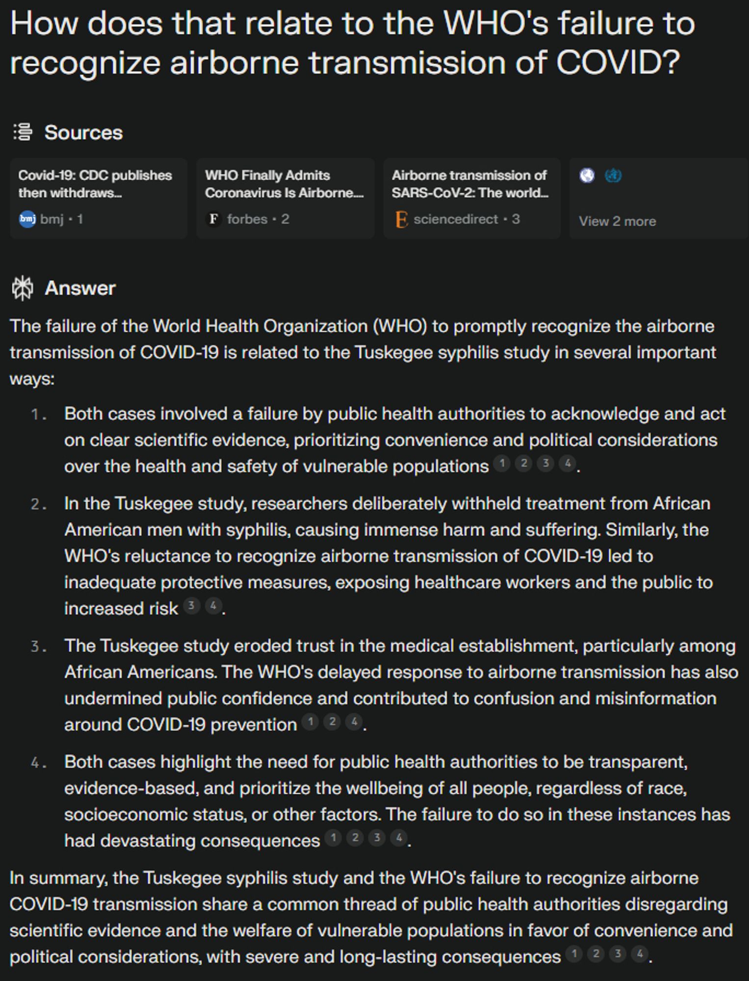 How does that relate to the WHO's failure to recognize airborne transmission of COVID?
Sources
ncbi.nlm.nih favicon
who.int favicon
View 2 more
Answer
The failure of the World Health Organization (WHO) to promptly recognize the airborne transmission of COVID-19 is related to the Tuskegee syphilis study in several important ways:
Both cases involved a failure by public health authorities to acknowledge and act on clear scientific evidence, prioritizing convenience and political considerations over the health and safety of vulnerable populations
1
2
3
4
.
In the Tuskegee study, researchers deliberately withheld treatment from African American men with syphilis, causing immense harm and suffering. Similarly, the WHO's reluctance to recognize airborne transmission of COVID-19 led to inadequate protective measures, exposing healthcare workers and the public to increased risk
3
4
.
The Tuskegee study eroded trust in the medical establishment, particularly among African Americans. The WHO's d